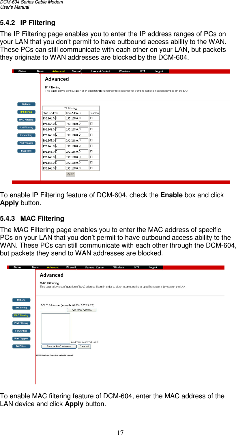 DCM-604 Series Cable Modem  User’s Manual   17 5.4.2  IP Filtering The IP Filtering page enables you to enter the IP address ranges of PCs on your LAN that you don’t permit to have outbound access ability to the WAN. These PCs can still communicate with each other on your LAN, but packets they originate to WAN addresses are blocked by the DCM-604.    To enable IP Filtering feature of DCM-604, check the Enable box and click Apply button.  5.4.3  MAC Filtering The MAC Filtering page enables you to enter the MAC address of specific PCs on your LAN that you don’t permit to have outbound access ability to the WAN. These PCs can still communicate with each other through the DCM-604, but packets they send to WAN addresses are blocked.    To enable MAC filtering feature of DCM-604, enter the MAC address of the LAN device and click Apply button.  