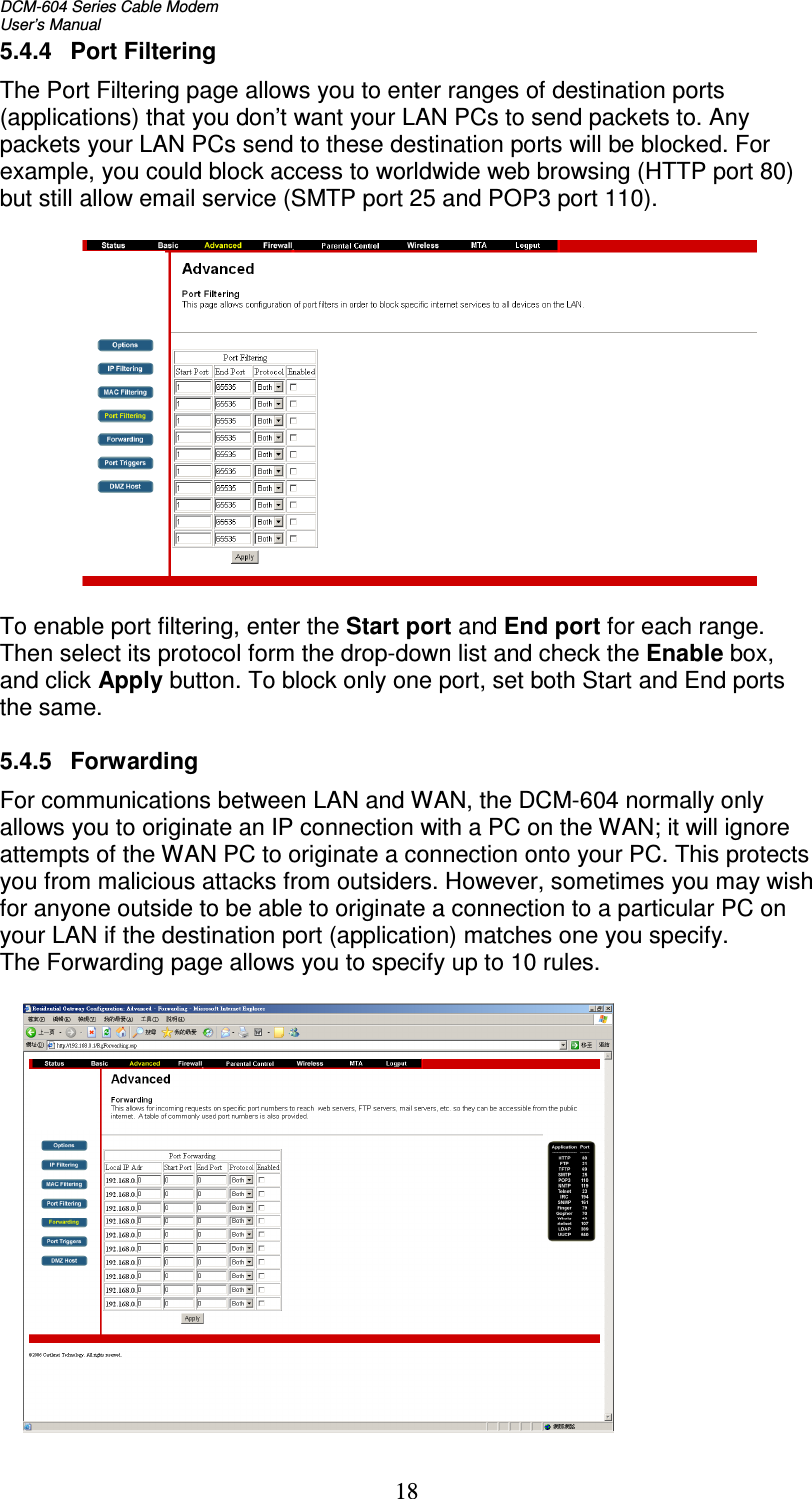 DCM-604 Series Cable Modem  User’s Manual 18 5.4.4  Port Filtering The Port Filtering page allows you to enter ranges of destination ports (applications) that you don’t want your LAN PCs to send packets to. Any packets your LAN PCs send to these destination ports will be blocked. For example, you could block access to worldwide web browsing (HTTP port 80) but still allow email service (SMTP port 25 and POP3 port 110).    To enable port filtering, enter the Start port and End port for each range. Then select its protocol form the drop-down list and check the Enable box, and click Apply button. To block only one port, set both Start and End ports the same.  5.4.5  Forwarding For communications between LAN and WAN, the DCM-604 normally only allows you to originate an IP connection with a PC on the WAN; it will ignore attempts of the WAN PC to originate a connection onto your PC. This protects you from malicious attacks from outsiders. However, sometimes you may wish for anyone outside to be able to originate a connection to a particular PC on your LAN if the destination port (application) matches one you specify. The Forwarding page allows you to specify up to 10 rules.    
