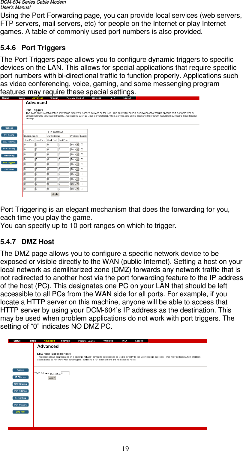DCM-604 Series Cable Modem  User’s Manual   19Using the Port Forwarding page, you can provide local services (web servers, FTP servers, mail servers, etc) for people on the Internet or play Internet games. A table of commonly used port numbers is also provided.  5.4.6  Port Triggers The Port Triggers page allows you to configure dynamic triggers to specific devices on the LAN. This allows for special applications that require specific port numbers with bi-directional traffic to function properly. Applications such as video conferencing, voice, gaming, and some messenging program features may require these special settings.    Port Triggering is an elegant mechanism that does the forwarding for you, each time you play the game. You can specify up to 10 port ranges on which to trigger.  5.4.7  DMZ Host The DMZ page allows you to configure a specific network device to be exposed or visible directly to the WAN (public Internet). Setting a host on your local network as demilitarized zone (DMZ) forwards any network traffic that is not redirected to another host via the port forwarding feature to the IP address of the host (PC). This designates one PC on your LAN that should be left accessible to all PCs from the WAN side for all ports. For example, if you locate a HTTP server on this machine, anyone will be able to access that HTTP server by using your DCM-604’s IP address as the destination. This may be used when problem applications do not work with port triggers. The setting of “0” indicates NO DMZ PC.   