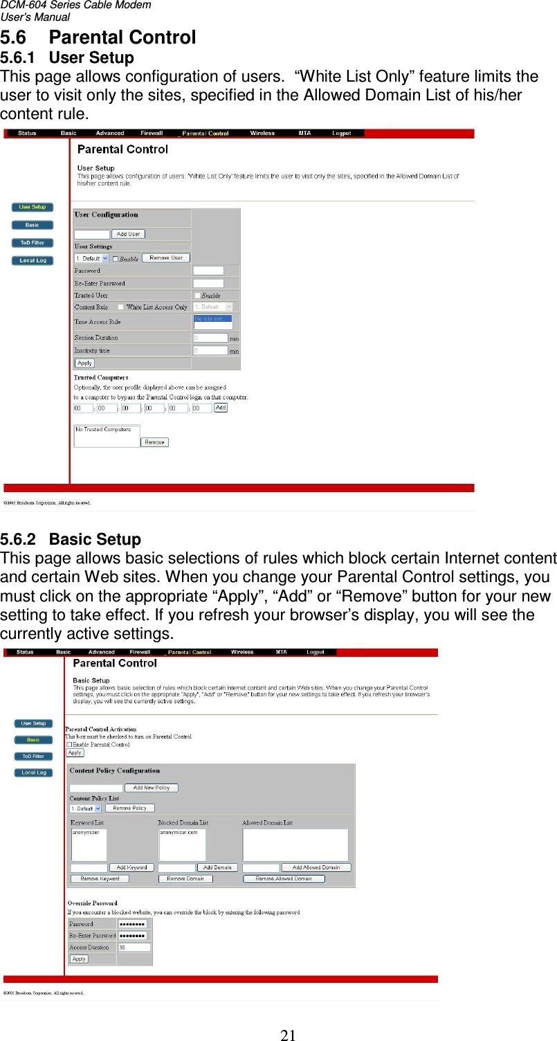 DCM-604 Series Cable Modem  User’s Manual   215.6  Parental Control 5.6.1  User Setup This page allows configuration of users.  “White List Only” feature limits the user to visit only the sites, specified in the Allowed Domain List of his/her content rule.   5.6.2   Basic Setup This page allows basic selections of rules which block certain Internet content and certain Web sites. When you change your Parental Control settings, you must click on the appropriate “Apply”, “Add” or “Remove” button for your new setting to take effect. If you refresh your browser’s display, you will see the currently active settings.  