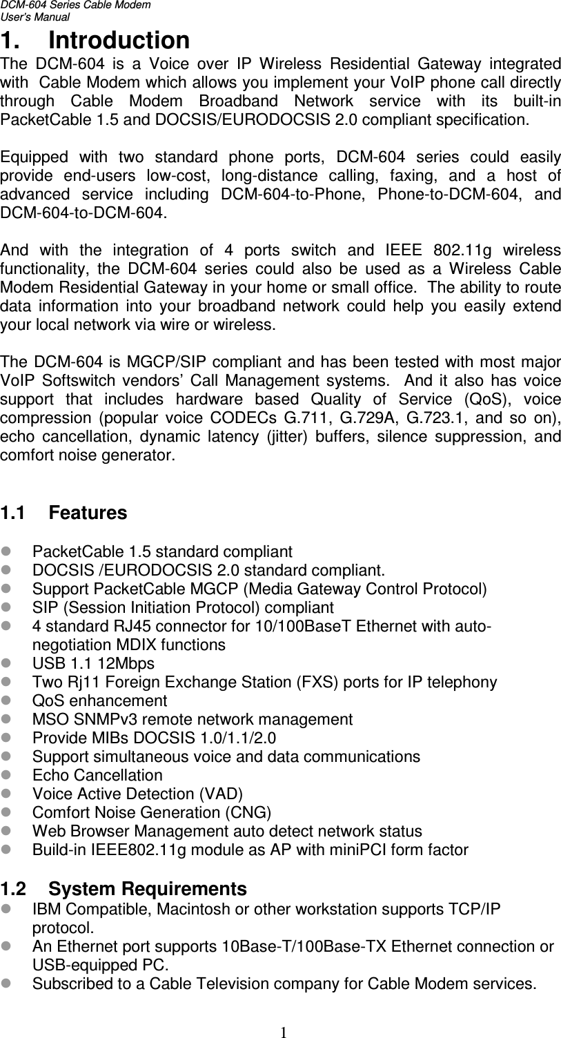 DCM-604 Series Cable Modem  User’s Manual   11.  Introduction The  DCM-604  is  a  Voice  over  IP  Wireless  Residential  Gateway  integrated with  Cable Modem which allows you implement your VoIP phone call directly through  Cable  Modem  Broadband  Network  service  with  its  built-in PacketCable 1.5 and DOCSIS/EURODOCSIS 2.0 compliant specification.  Equipped  with  two  standard  phone  ports,  DCM-604  series  could  easily provide  end-users  low-cost,  long-distance  calling,  faxing,  and  a  host  of advanced  service  including  DCM-604-to-Phone,  Phone-to-DCM-604,  and DCM-604-to-DCM-604.  And  with  the  integration  of  4  ports  switch  and  IEEE  802.11g  wireless functionality,  the  DCM-604  series  could  also  be  used  as  a  Wireless  Cable Modem Residential Gateway in your home or small office.  The ability to route data  information  into  your  broadband  network  could  help  you  easily  extend your local network via wire or wireless.  The DCM-604 is MGCP/SIP compliant and has been tested with most major VoIP  Softswitch  vendors’  Call  Management  systems.    And it  also  has  voice support  that  includes  hardware  based  Quality  of  Service  (QoS),  voice compression  (popular  voice  CODECs  G.711,  G.729A,  G.723.1,  and  so  on), echo  cancellation,  dynamic  latency  (jitter)  buffers,  silence  suppression,  and comfort noise generator.   1.1  Features   PacketCable 1.5 standard compliant  DOCSIS /EURODOCSIS 2.0 standard compliant.  Support PacketCable MGCP (Media Gateway Control Protocol)  SIP (Session Initiation Protocol) compliant  4 standard RJ45 connector for 10/100BaseT Ethernet with auto-negotiation MDIX functions  USB 1.1 12Mbps  Two Rj11 Foreign Exchange Station (FXS) ports for IP telephony  QoS enhancement  MSO SNMPv3 remote network management  Provide MIBs DOCSIS 1.0/1.1/2.0  Support simultaneous voice and data communications  Echo Cancellation  Voice Active Detection (VAD)  Comfort Noise Generation (CNG)  Web Browser Management auto detect network status  Build-in IEEE802.11g module as AP with miniPCI form factor  1.2  System Requirements  IBM Compatible, Macintosh or other workstation supports TCP/IP protocol.  An Ethernet port supports 10Base-T/100Base-TX Ethernet connection or USB-equipped PC.  Subscribed to a Cable Television company for Cable Modem services. 