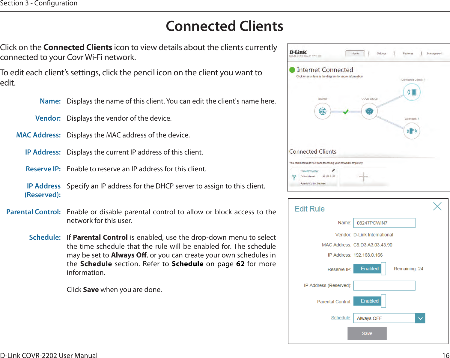 16D-Link COVR-2202 User ManualSection 3 - CongurationConnected ClientsClick on the Connected Clients icon to view details about the clients currently connected to your Covr Wi-Fi network.To edit each client’s settings, click the pencil icon on the client you want to edit.Name: Displays the name of this client. You can edit the client&apos;s name here.Vendor: Displays the vendor of the device.MAC Address: Displays the MAC address of the device.IP Address: Displays the current IP address of this client.Reserve IP: Enable to reserve an IP address for this client.IP Address (Reserved):Specify an IP address for the DHCP server to assign to this client.Parental Control: Enable or disable parental control to allow or block access to the network for this user.Schedule: If Parental Control is enabled, use the drop-down menu to select the time schedule that the rule will be enabled for. The schedule may be set to Always O, or you can create your own schedules in the Schedule section. Refer to Schedule on page 62 for more information.Click Save when you are done.