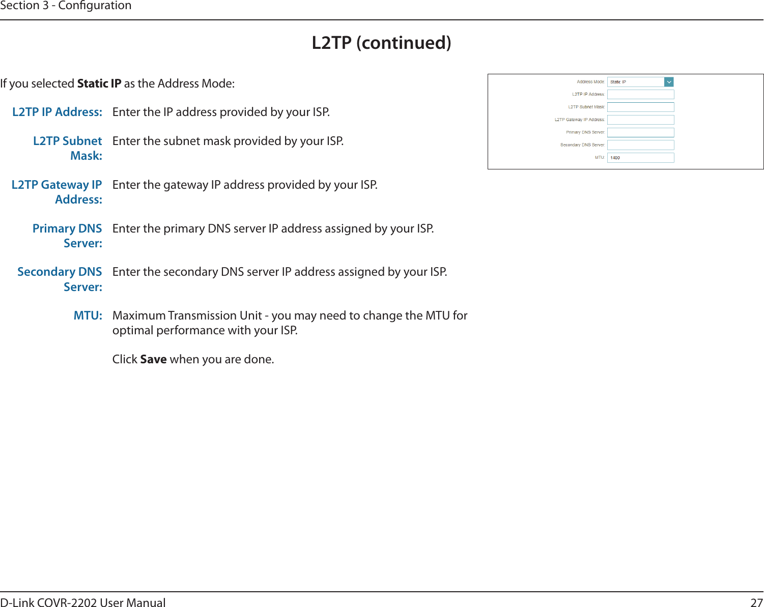 27D-Link COVR-2202 User ManualSection 3 - CongurationL2TP (continued)If you selected Static IP as the Address Mode:L2TP IP Address: Enter the IP address provided by your ISP.L2TP Subnet Mask:Enter the subnet mask provided by your ISP.L2TP Gateway IP Address:Enter the gateway IP address provided by your ISP.Primary DNS Server:Enter the primary DNS server IP address assigned by your ISP.Secondary DNS Server:Enter the secondary DNS server IP address assigned by your ISP.MTU: Maximum Transmission Unit - you may need to change the MTU for optimal performance with your ISP.Click Save when you are done.