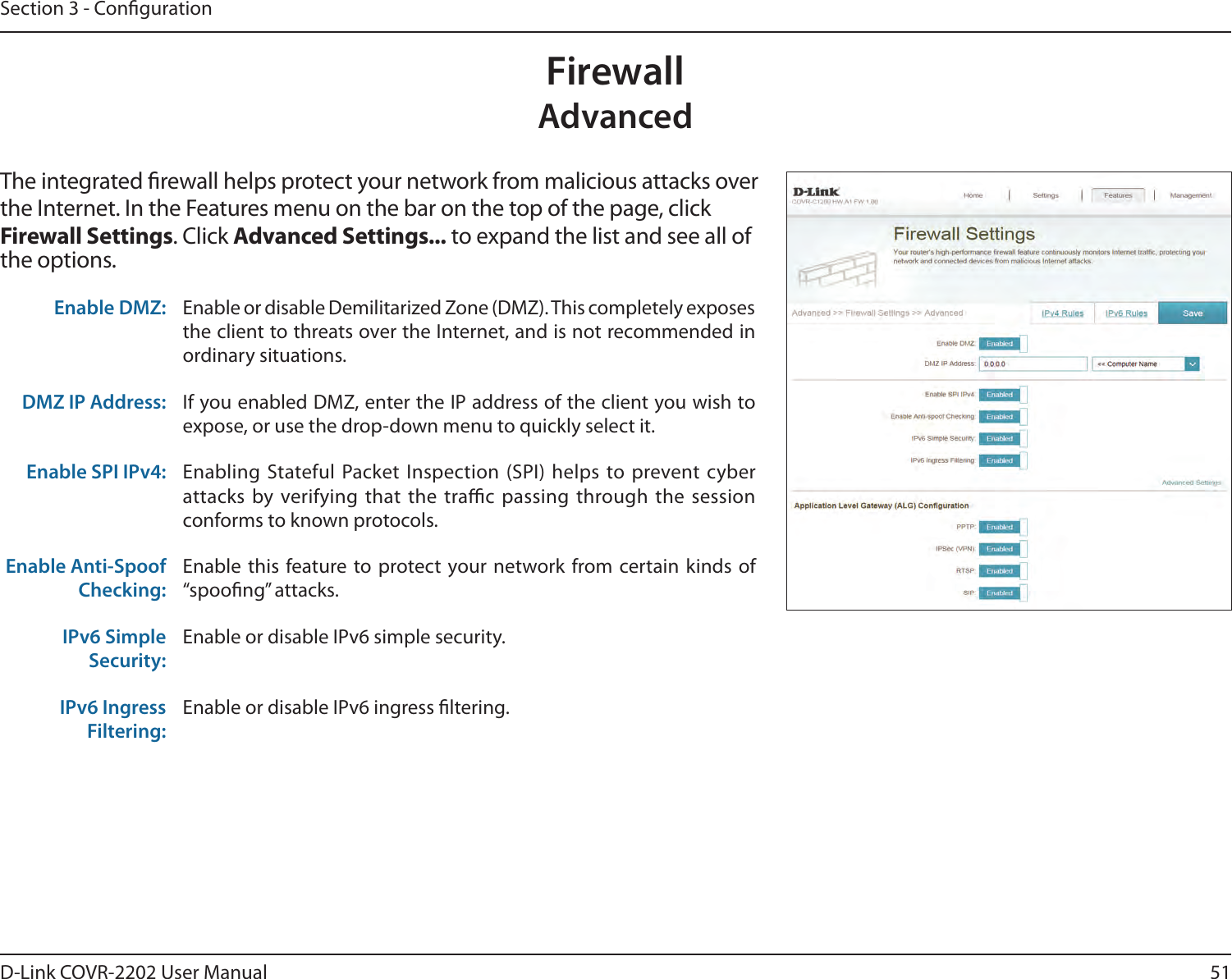 51D-Link COVR-2202 User ManualSection 3 - CongurationFirewallAdvancedThe integrated rewall helps protect your network from malicious attacks over the Internet. In the Features menu on the bar on the top of the page, click Firewall Settings. Click Advanced Settings... to expand the list and see all of the options. Enable DMZ: Enable or disable Demilitarized Zone (DMZ). This completely exposes the client to threats over the Internet, and is not recommended in ordinary situations.DMZ IP Address: If you enabled DMZ, enter the IP address of the client you wish to expose, or use the drop-down menu to quickly select it.Enable SPI IPv4: Enabling Stateful Packet Inspection (SPI) helps to prevent cyber attacks by verifying that the trac passing through the session conforms to known protocols.Enable Anti-Spoof Checking:Enable this feature to protect your network from certain kinds of “spoong” attacks.IPv6 Simple Security:Enable or disable IPv6 simple security.IPv6 Ingress Filtering:Enable or disable IPv6 ingress ltering.