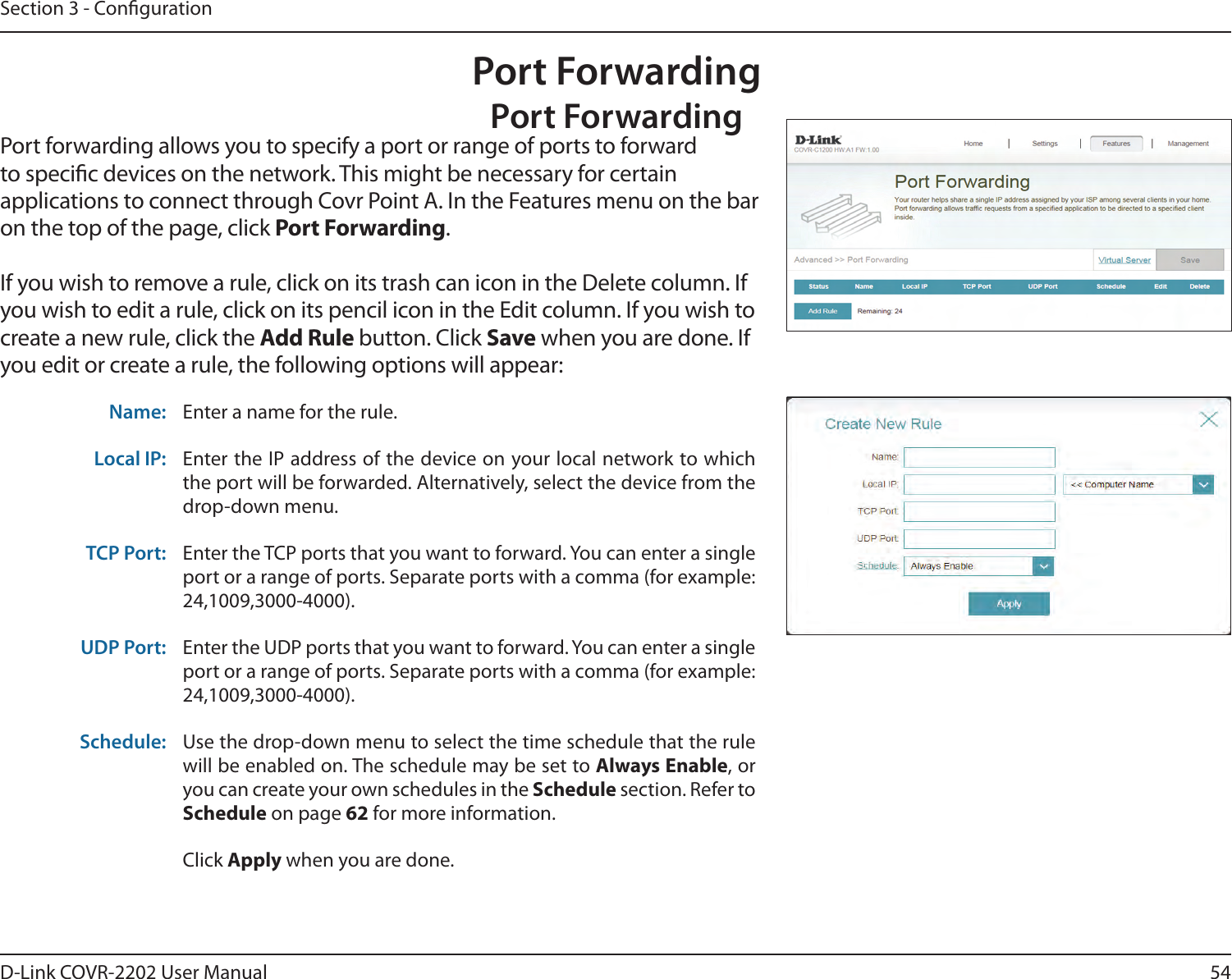 54D-Link COVR-2202 User ManualSection 3 - CongurationPort ForwardingPort ForwardingPort forwarding allows you to specify a port or range of ports to forward to specic devices on the network. This might be necessary for certain applications to connect through Covr Point A. In the Features menu on the bar on the top of the page, click Port Forwarding.If you wish to remove a rule, click on its trash can icon in the Delete column. If you wish to edit a rule, click on its pencil icon in the Edit column. If you wish to create a new rule, click the Add Rule button. Click Save when you are done. If you edit or create a rule, the following options will appear:Name: Enter a name for the rule.Local IP: Enter the IP address of the device on your local network to which the port will be forwarded. Alternatively, select the device from the drop-down menu.TCP Port: Enter the TCP ports that you want to forward. You can enter a single port or a range of ports. Separate ports with a comma (for example: 24,1009,3000-4000).UDP Port: Enter the UDP ports that you want to forward. You can enter a single port or a range of ports. Separate ports with a comma (for example: 24,1009,3000-4000).Schedule: Use the drop-down menu to select the time schedule that the rule will be enabled on. The schedule may be set to Always Enable, or you can create your own schedules in the Schedule section. Refer to Schedule on page 62 for more information.Click Apply when you are done.