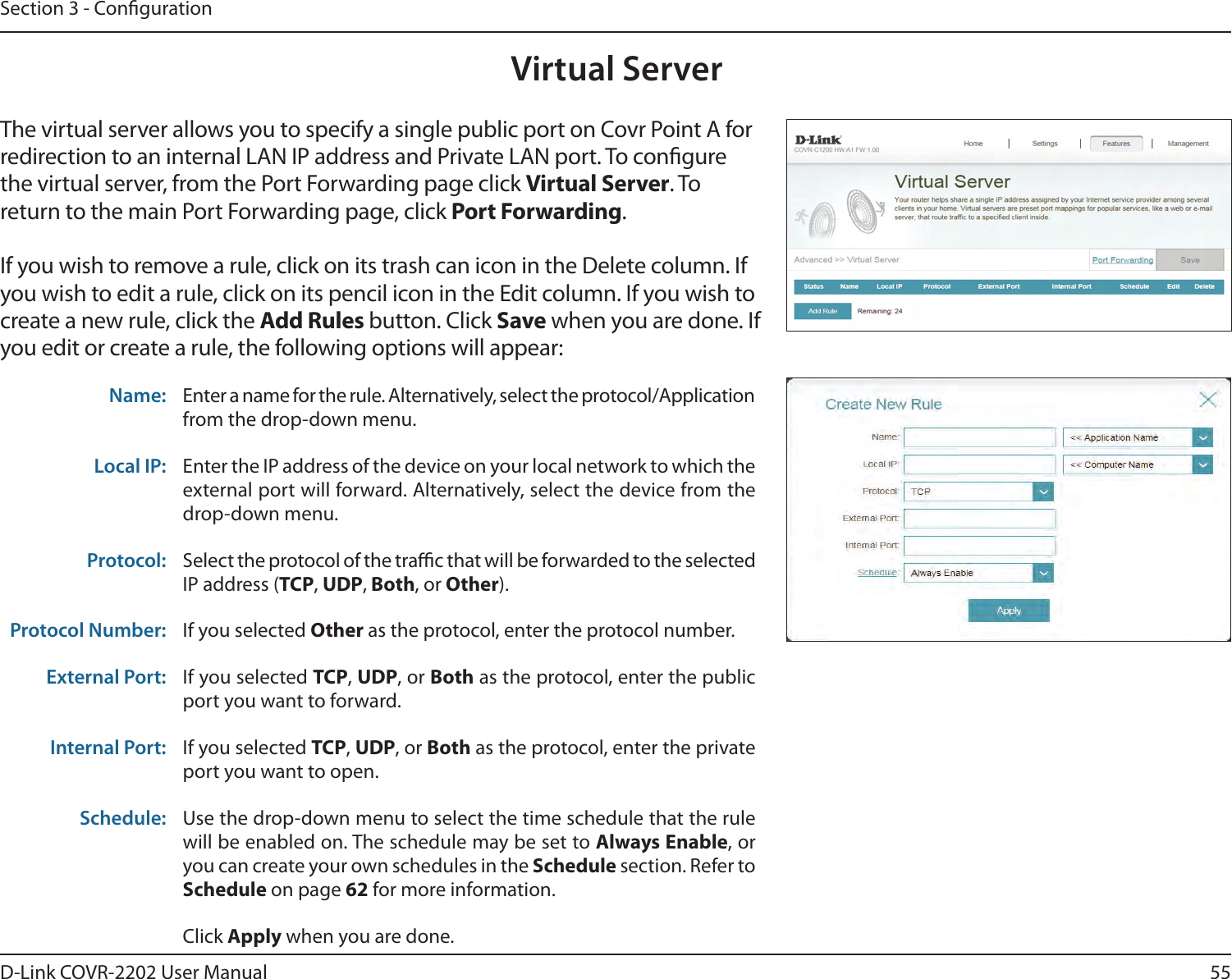 55D-Link COVR-2202 User ManualSection 3 - CongurationVirtual ServerThe virtual server allows you to specify a single public port on Covr Point A for redirection to an internal LAN IP address and Private LAN port. To congure the virtual server, from the Port Forwarding page click Virtual Server. To return to the main Port Forwarding page, click Port Forwarding.If you wish to remove a rule, click on its trash can icon in the Delete column. If you wish to edit a rule, click on its pencil icon in the Edit column. If you wish to create a new rule, click the Add Rules button. Click Save when you are done. If you edit or create a rule, the following options will appear:Name: Enter a name for the rule. Alternatively, select the protocol/Application from the drop-down menu.Local IP: Enter the IP address of the device on your local network to which the external port will forward. Alternatively, select the device from the drop-down menu.Protocol: Select the protocol of the trac that will be forwarded to the selected IP address (TCP, UDP, Both, or Other).Protocol Number: If you selected Other as the protocol, enter the protocol number.External Port: If you selected TCP, UDP, or Both as the protocol, enter the public port you want to forward.Internal Port: If you selected TCP, UDP, or Both as the protocol, enter the private port you want to open.Schedule: Use the drop-down menu to select the time schedule that the rule will be enabled on. The schedule may be set to Always Enable, or you can create your own schedules in the Schedule section. Refer to Schedule on page 62 for more information.Click Apply when you are done.