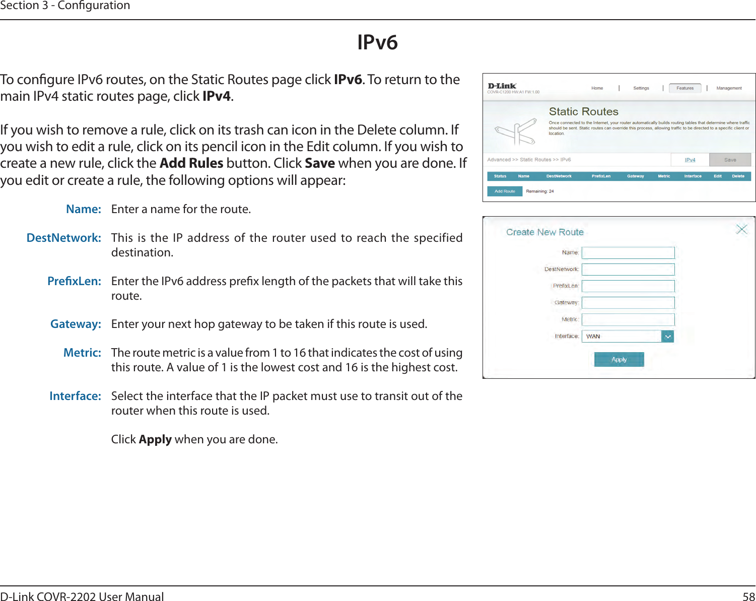 58D-Link COVR-2202 User ManualSection 3 - CongurationTo congure IPv6 routes, on the Static Routes page click IPv6. To return to the main IPv4 static routes page, click IPv4.If you wish to remove a rule, click on its trash can icon in the Delete column. If you wish to edit a rule, click on its pencil icon in the Edit column. If you wish to create a new rule, click the Add Rules button. Click Save when you are done. If you edit or create a rule, the following options will appear:Name: Enter a name for the route.DestNetwork: This is the IP address of the router used to reach the specified destination.PrexLen: Enter the IPv6 address prex length of the packets that will take this route. Gateway: Enter your next hop gateway to be taken if this route is used.Metric: The route metric is a value from 1 to 16 that indicates the cost of using this route. A value of 1 is the lowest cost and 16 is the highest cost.Interface: Select the interface that the IP packet must use to transit out of the router when this route is used.Click Apply when you are done.IPv6