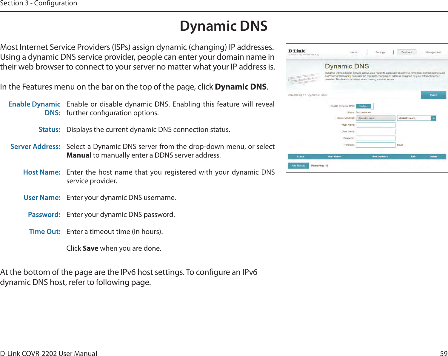 59D-Link COVR-2202 User ManualSection 3 - CongurationMost Internet Service Providers (ISPs) assign dynamic (changing) IP addresses. Using a dynamic DNS service provider, people can enter your domain name in their web browser to connect to your server no matter what your IP address is.In the Features menu on the bar on the top of the page, click Dynamic DNS.Enable Dynamic DNS:Enable or disable dynamic DNS. Enabling this feature will reveal further conguration options.Status: Displays the current dynamic DNS connection status.Server Address: Select a Dynamic DNS server from the drop-down menu, or select  to manually enter a DDNS server address.Host Name: Enter the host name that you registered with your dynamic DNS service provider.User Name: Enter your dynamic DNS username.Password: Enter your dynamic DNS password.Time Out: Enter a timeout time (in hours).Click Save when you are done.Dynamic DNSAt the bottom of the page are the IPv6 host settings. To congure an IPv6 dynamic DNS host, refer to following page.