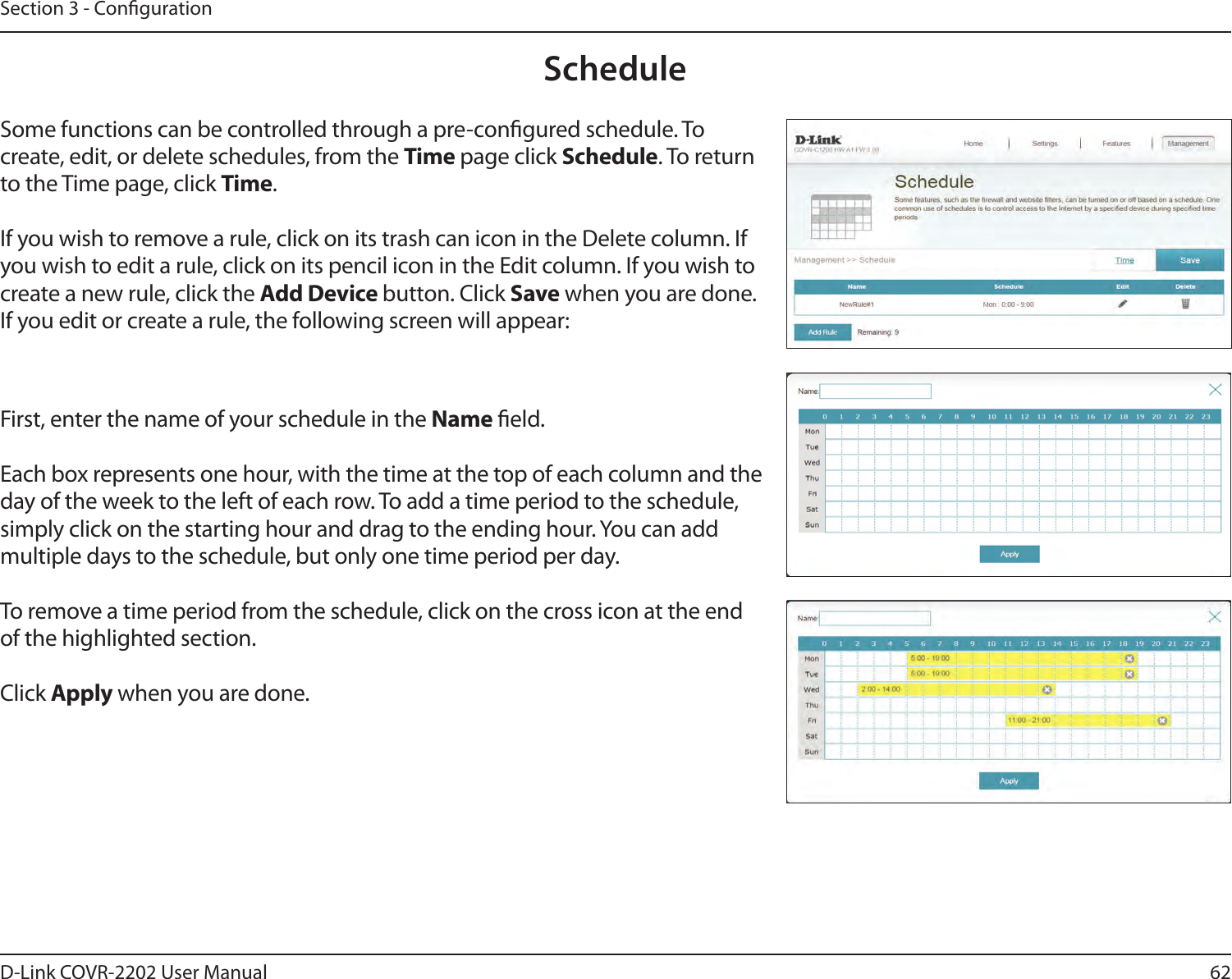 62D-Link COVR-2202 User ManualSection 3 - CongurationScheduleSome functions can be controlled through a pre-congured schedule. To create, edit, or delete schedules, from the Time page click Schedule. To return to the Time page, click Time. If you wish to remove a rule, click on its trash can icon in the Delete column. If you wish to edit a rule, click on its pencil icon in the Edit column. If you wish to create a new rule, click the Add Device button. Click Save when you are done. If you edit or create a rule, the following screen will appear:First, enter the name of your schedule in the Name eld.Each box represents one hour, with the time at the top of each column and the day of the week to the left of each row. To add a time period to the schedule, simply click on the starting hour and drag to the ending hour. You can add multiple days to the schedule, but only one time period per day.To remove a time period from the schedule, click on the cross icon at the end of the highlighted section.Click Apply when you are done.