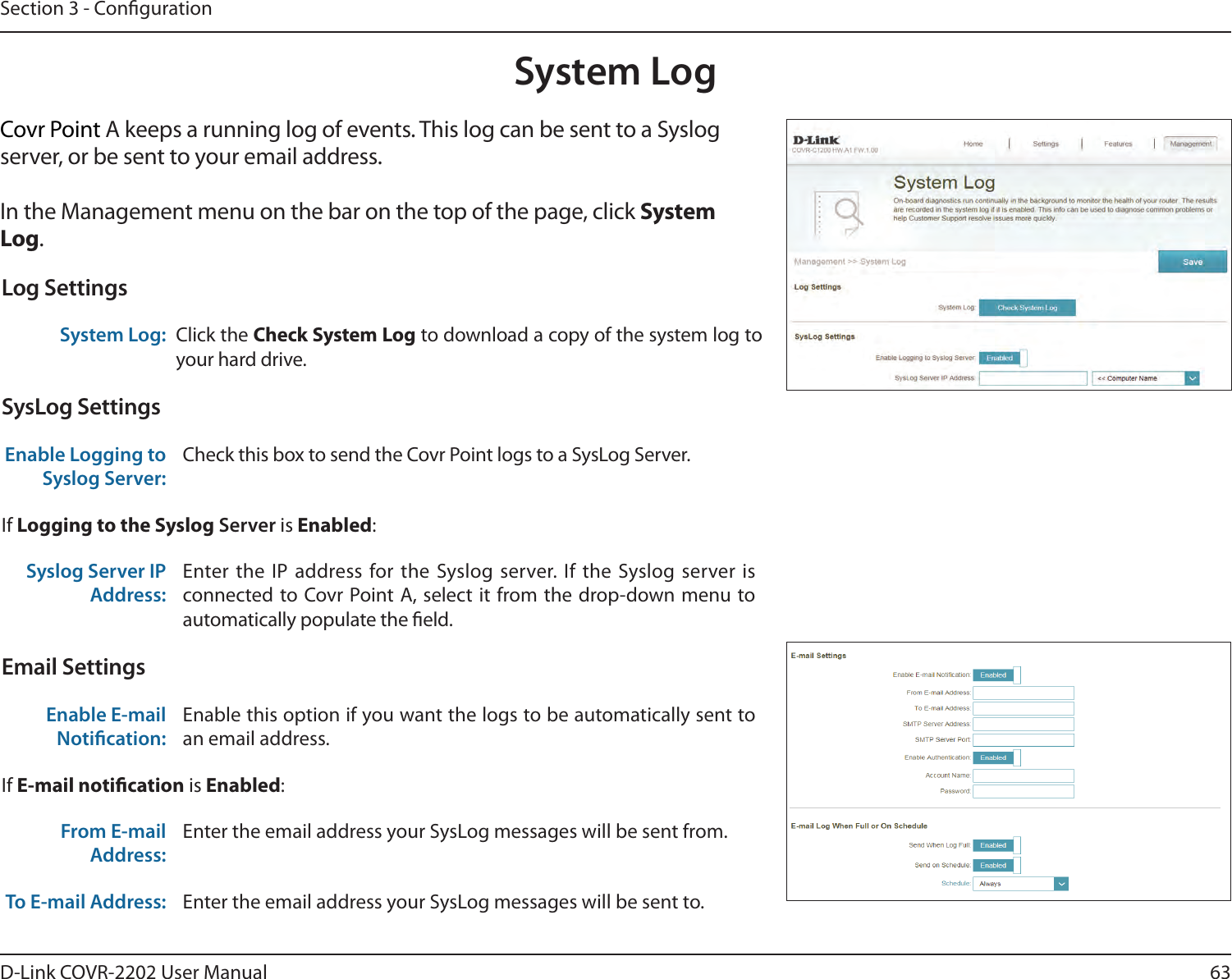 63D-Link COVR-2202 User ManualSection 3 - CongurationSystem LogCovr Point A keeps a running log of events. This log can be sent to a Syslog server, or be sent to your email address. In the Management menu on the bar on the top of the page, click System Log. Log SettingsSystem Log: Click the Check System Log to download a copy of the system log to your hard drive.SysLog SettingsEnable Logging to Syslog Server:Check this box to send the Covr Point logs to a SysLog Server. If Logging to the Syslog Server is Enabled:Syslog Server IP Address:Enter the IP address for the Syslog server. If the Syslog server is connected to Covr Point A, select it from the drop-down menu to automatically populate the eld. Email SettingsEnable E-mail Notication:Enable this option if you want the logs to be automatically sent to an email address.If E-mail notication is Enabled:From E-mail Address:Enter the email address your SysLog messages will be sent from.To E-mail Address: Enter the email address your SysLog messages will be sent to.