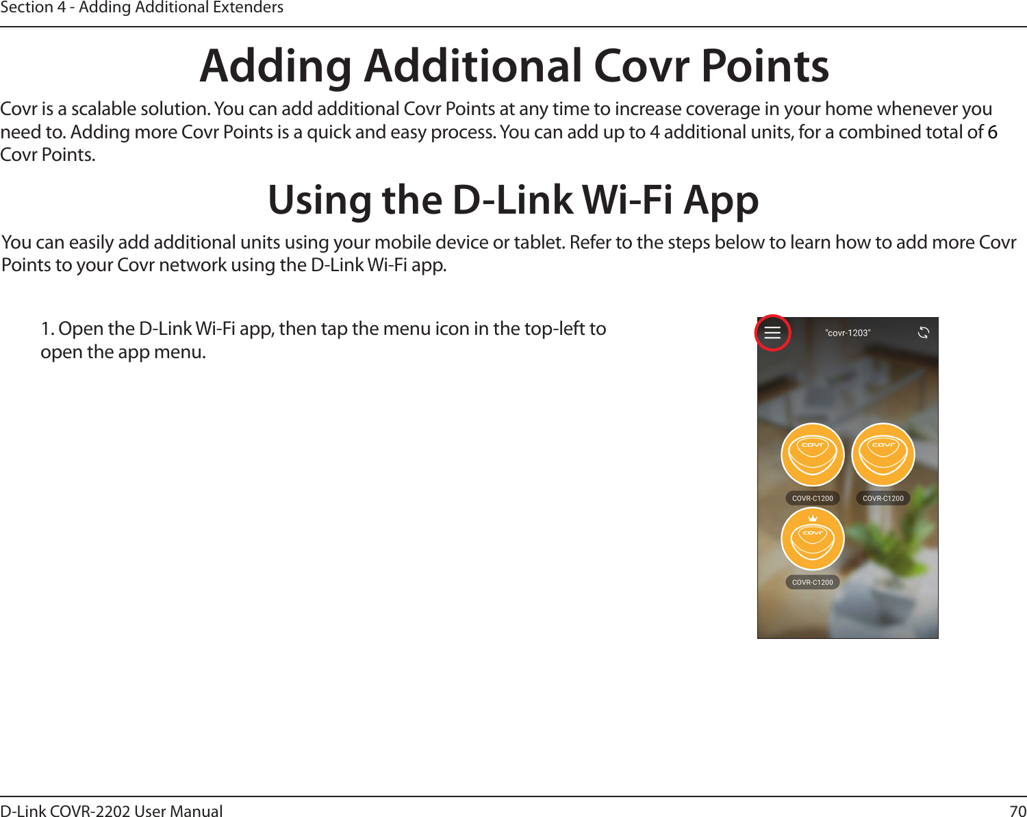 70D-Link COVR-2202 User ManualSection 4 - Adding Additional ExtendersAdding Additional Covr PointsCovr is a scalable solution. You can add additional Covr Points at any time to increase coverage in your home whenever you need to. Adding more Covr Points is a quick and easy process. You can add up to 4 additional units, for a combined total of 6 Covr Points.Using the D-Link Wi-Fi AppYou can easily add additional units using your mobile device or tablet. Refer to the steps below to learn how to add more Covr Points to your Covr network using the D-Link Wi-Fi app.1. Open the D-Link Wi-Fi app, then tap the menu icon in the top-left to open the app menu. 