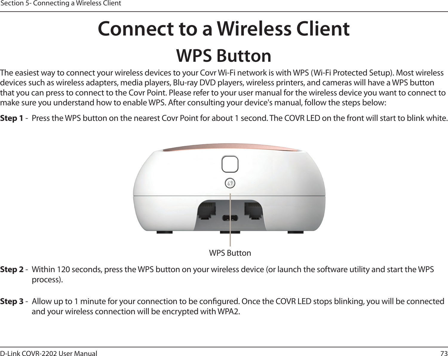 73D-Link COVR-2202 User ManualSection 5- Connecting a Wireless ClientConnect to a Wireless ClientWPS ButtonThe easiest way to connect your wireless devices to your Covr Wi-Fi network is with WPS (Wi-Fi Protected Setup). Most wireless devices such as wireless adapters, media players, Blu-ray DVD players, wireless printers, and cameras will have a WPS button that you can press to connect to the Covr Point. Please refer to your user manual for the wireless device you want to connect to make sure you understand how to enable WPS. After consulting your device&apos;s manual, follow the steps below:Step 2 -  Within 120 seconds, press the WPS button on your wireless device (or launch the software utility and start the WPS process).Step 1 -  Press the WPS button on the nearest Covr Point for about 1 second. The COVR LED on the front will start to blink white.Step 3 -  Allow up to 1 minute for your connection to be congured. Once the COVR LED stops blinking, you will be connected and your wireless connection will be encrypted with WPA2.WPS Button