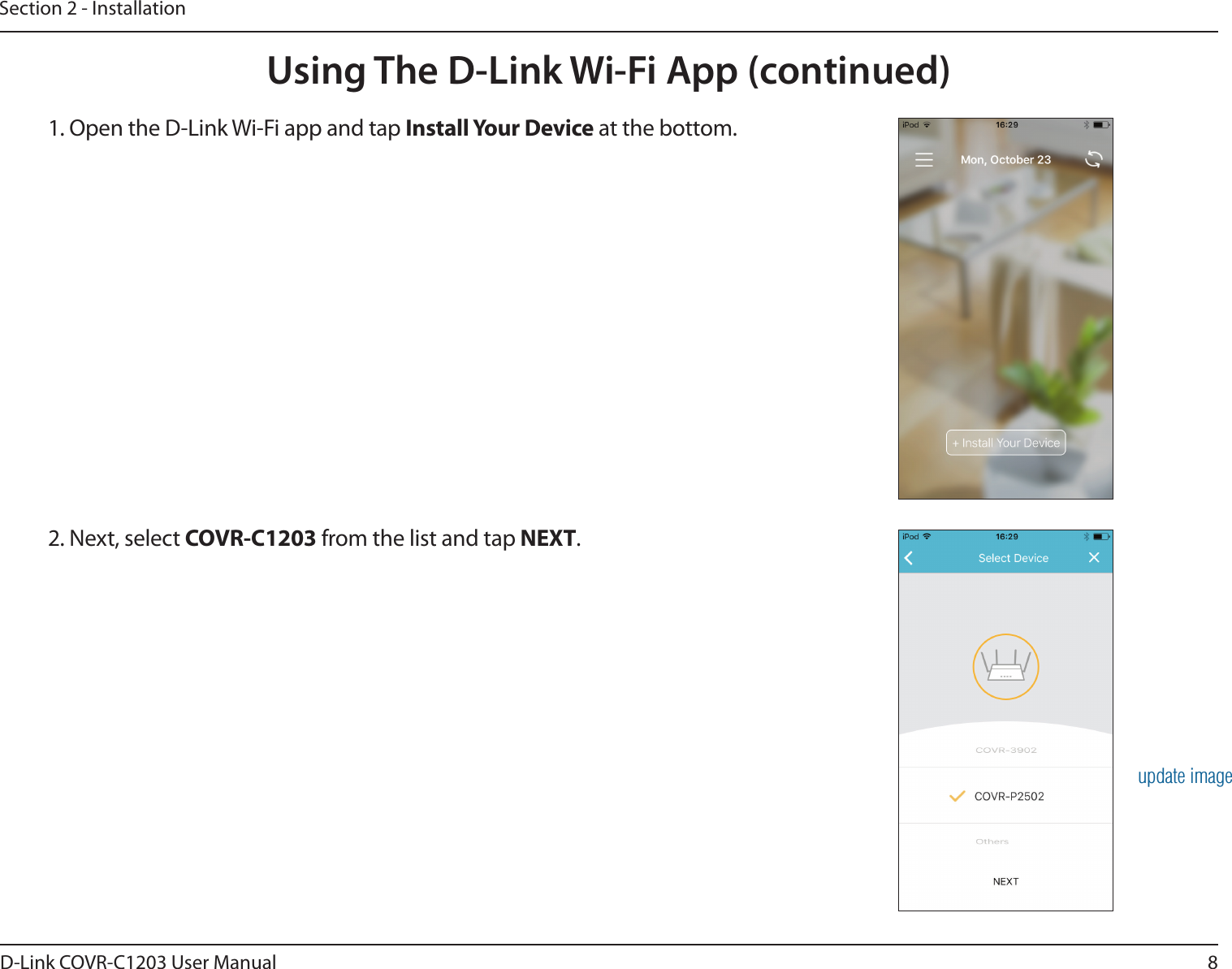 8D-Link COVR-C1203 User ManualSection 2 - InstallationUsing The D-Link Wi-Fi App (continued)1. Open the D-Link Wi-Fi app and tap Install Your Device at the bottom.2. Next, select COVR-C1203 from the list and tap NEXT.update image