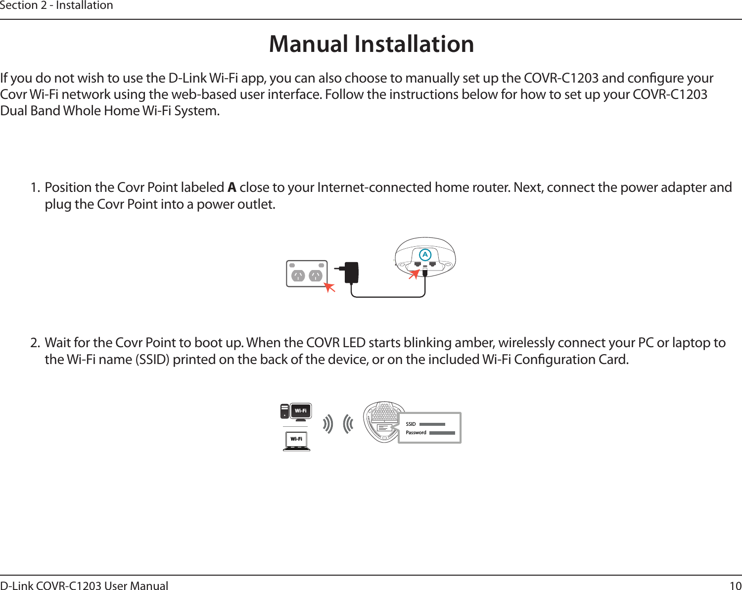 10D-Link COVR-C1203 User ManualSection 2 - Installation2. Wait for the Covr Point to boot up. When the COVR LED starts blinking amber, wirelessly connect your PC or laptop to the Wi-Fi name (SSID) printed on the back of the device, or on the included Wi-Fi Conguration Card.1. Position the Covr Point labeled A close to your Internet-connected home router. Next, connect the power adapter and plug the Covr Point into a power outlet.GManual Installation If you do not wish to use the D-Link Wi-Fi app, you can also choose to manually set up the COVR-C1203 and congure your Covr Wi-Fi network using the web-based user interface. Follow the instructions below for how to set up your COVR-C1203 Dual Band Whole Home Wi-Fi System.ASSIDWi-FiWi-FiPassword