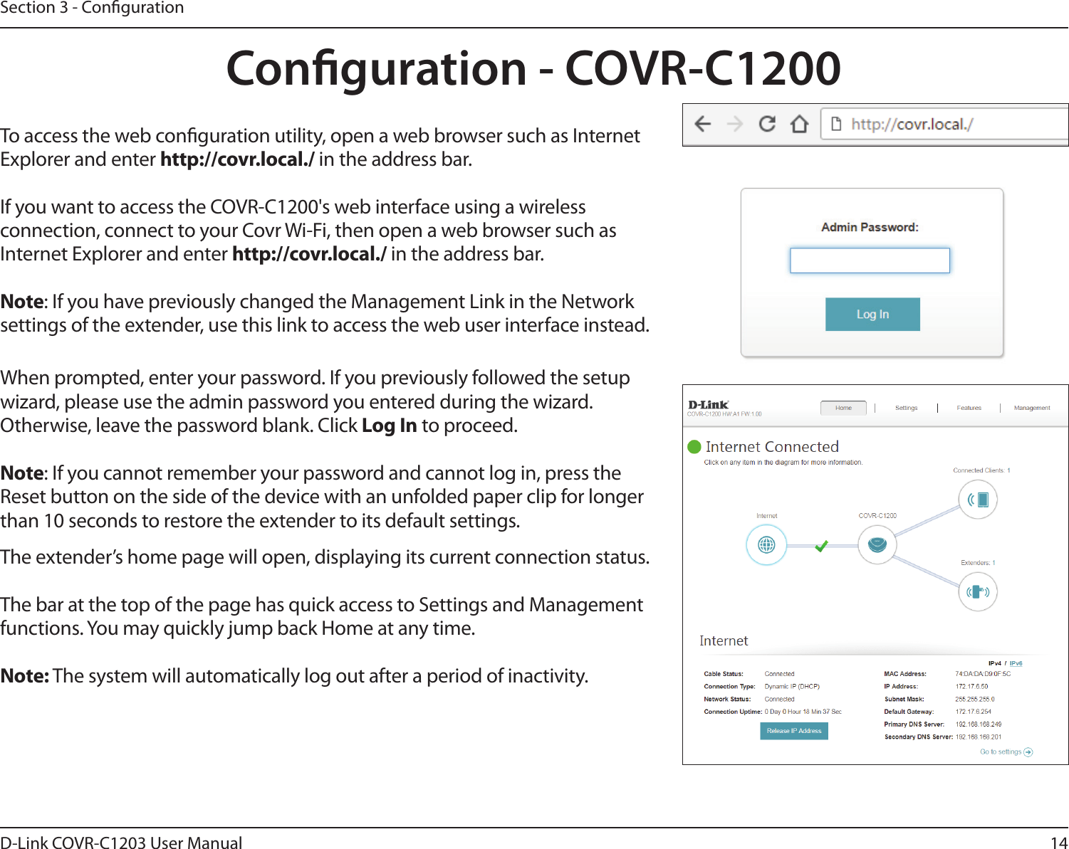 14D-Link COVR-C1203 User ManualSection 3 - CongurationConguration - COVR-C1200When prompted, enter your password. If you previously followed the setup wizard, please use the admin password you entered during the wizard. Otherwise, leave the password blank. Click Log In to proceed.Note: If you cannot remember your password and cannot log in, press the Reset button on the side of the device with an unfolded paper clip for longer than 10 seconds to restore the extender to its default settings.To access the web conguration utility, open a web browser such as Internet Explorer and enter http://covr.local./ in the address bar.If you want to access the COVR-C1200&apos;s web interface using a wireless connection, connect to your Covr Wi-Fi, then open a web browser such as Internet Explorer and enter http://covr.local./ in the address bar.Note: If you have previously changed the Management Link in the Network settings of the extender, use this link to access the web user interface instead.The extender’s home page will open, displaying its current connection status.The bar at the top of the page has quick access to Settings and Management functions. You may quickly jump back Home at any time.Note: The system will automatically log out after a period of inactivity.