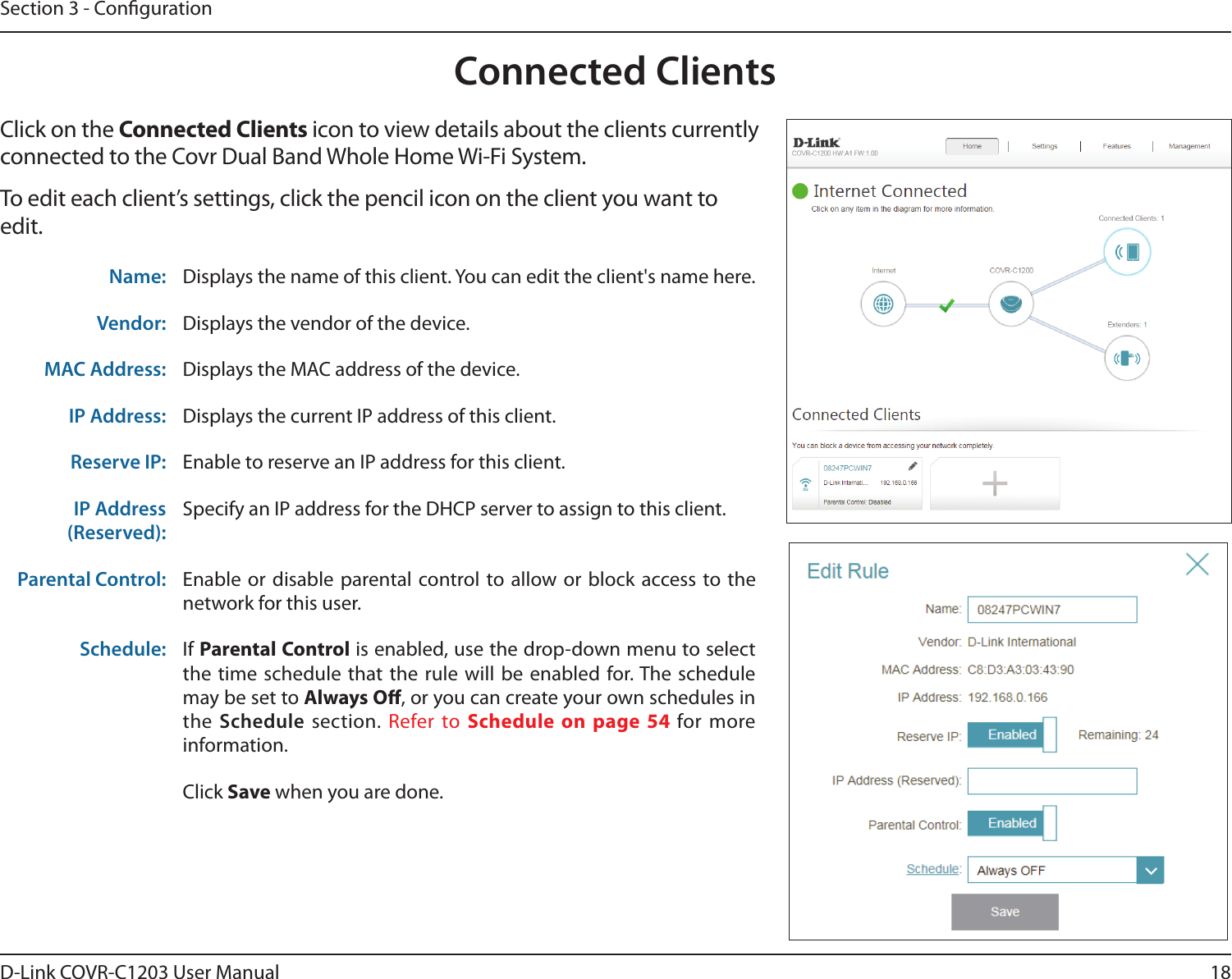 18D-Link COVR-C1203 User ManualSection 3 - CongurationConnected ClientsClick on the Connected Clients icon to view details about the clients currently connected to the Covr Dual Band Whole Home Wi-Fi System.To edit each client’s settings, click the pencil icon on the client you want to edit.Name: Displays the name of this client. You can edit the client&apos;s name here.Vendor: Displays the vendor of the device.MAC Address: Displays the MAC address of the device.IP Address: Displays the current IP address of this client.Reserve IP: Enable to reserve an IP address for this client.IP Address (Reserved):Specify an IP address for the DHCP server to assign to this client.Parental Control: Enable or disable parental control to allow or block access to the network for this user.Schedule: If Parental Control is enabled, use the drop-down menu to select the time schedule that the rule will be enabled for. The schedule may be set to Always O, or you can create your own schedules in the Schedule section. Refer to Schedule on page 54 for more information.Click Save when you are done.