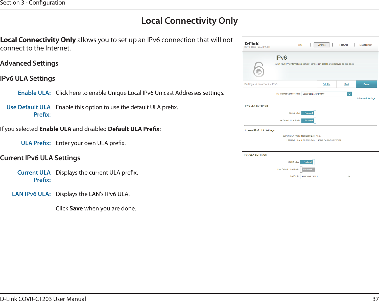 37D-Link COVR-C1203 User ManualSection 3 - CongurationLocal Connectivity OnlyLocal Connectivity Only allows you to set up an IPv6 connection that will not connect to the Internet.Advanced SettingsIPv6 ULA SettingsEnable ULA: Click here to enable Unique Local IPv6 Unicast Addresses settings.Use Default ULA Prex:Enable this option to use the default ULA prex.If you selected Enable ULA and disabled Default ULA Prex:ULA Prex: Enter your own ULA prex.Current IPv6 ULA SettingsCurrent ULA Prex:Displays the current ULA prex. LAN IPv6 ULA: Displays the LAN&apos;s IPv6 ULA.Click Save when you are done.