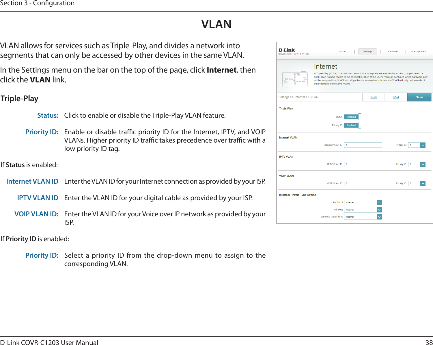 38D-Link COVR-C1203 User ManualSection 3 - CongurationVLANVLAN allows for services such as Triple-Play, and divides a network into segments that can only be accessed by other devices in the same VLAN.In the Settings menu on the bar on the top of the page, click Internet, then click the VLAN link. Triple-PlayStatus: Click to enable or disable the Triple-Play VLAN feature. Priority ID: Enable or disable trac priority ID for the Internet, IPTV, and VOIP VLANs. Higher priority ID trac takes precedence over trac with a low priority ID tag.If Status is enabled:Internet VLAN ID Enter the VLAN ID for your Internet connection as provided by your ISP.IPTV VLAN ID Enter the VLAN ID for your digital cable as provided by your ISP. VOIP VLAN ID: Enter the VLAN ID for your Voice over IP network as provided by your ISP. If Priority ID is enabled:Priority ID: Select a priority ID from the drop-down menu to assign to the corresponding VLAN.