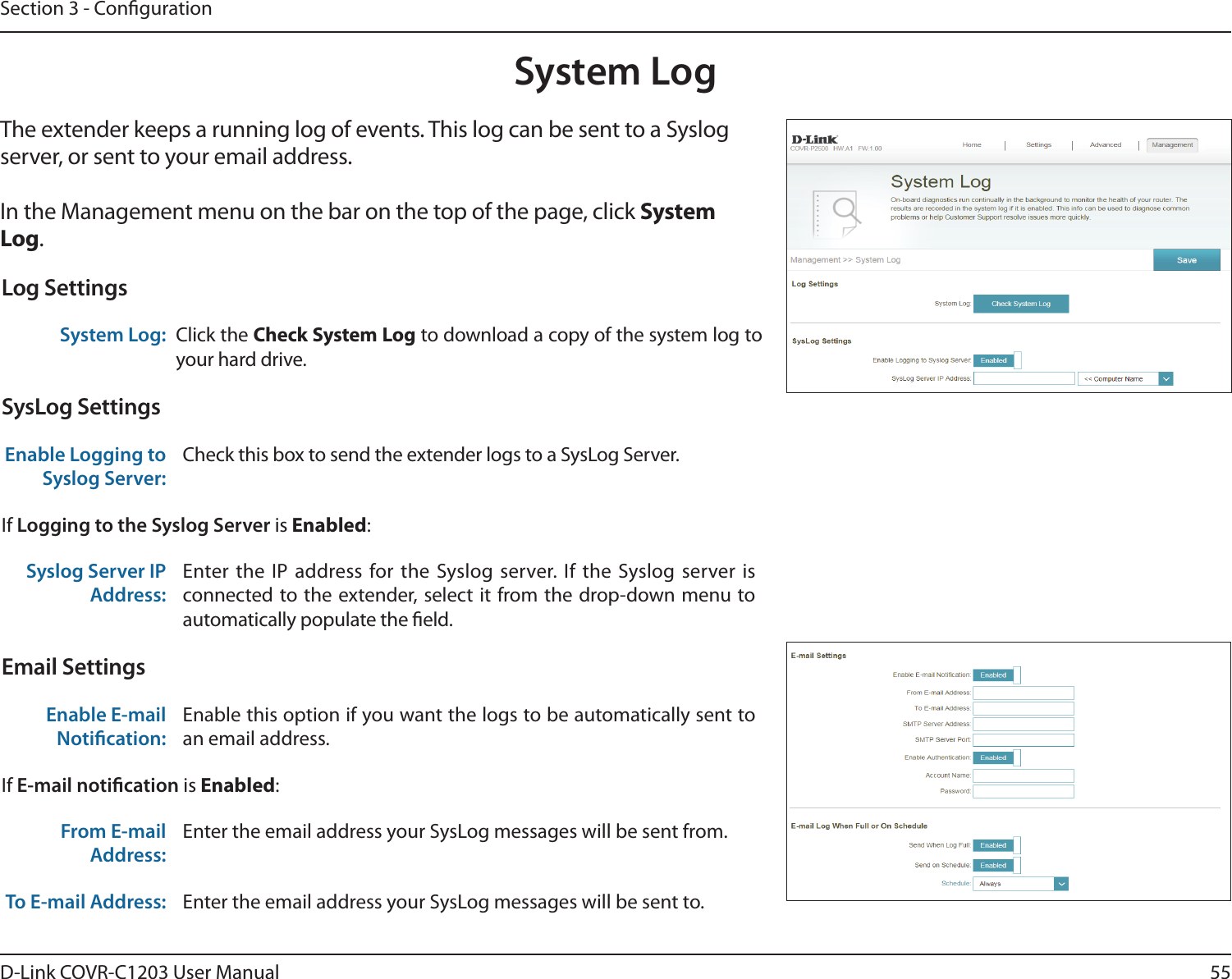 55D-Link COVR-C1203 User ManualSection 3 - CongurationSystem LogThe extender keeps a running log of events. This log can be sent to a Syslog server, or sent to your email address. In the Management menu on the bar on the top of the page, click System Log. Log SettingsSystem Log: Click the Check System Log to download a copy of the system log to your hard drive.SysLog SettingsEnable Logging to Syslog Server:Check this box to send the extender logs to a SysLog Server. If Logging to the Syslog Server is Enabled:Syslog Server IP Address:Enter the IP address for the Syslog server. If the Syslog server is connected to the extender, select it from the drop-down menu to automatically populate the eld. Email SettingsEnable E-mail Notication:Enable this option if you want the logs to be automatically sent to an email address.If E-mail notication is Enabled:From E-mail Address:Enter the email address your SysLog messages will be sent from.To E-mail Address: Enter the email address your SysLog messages will be sent to.
