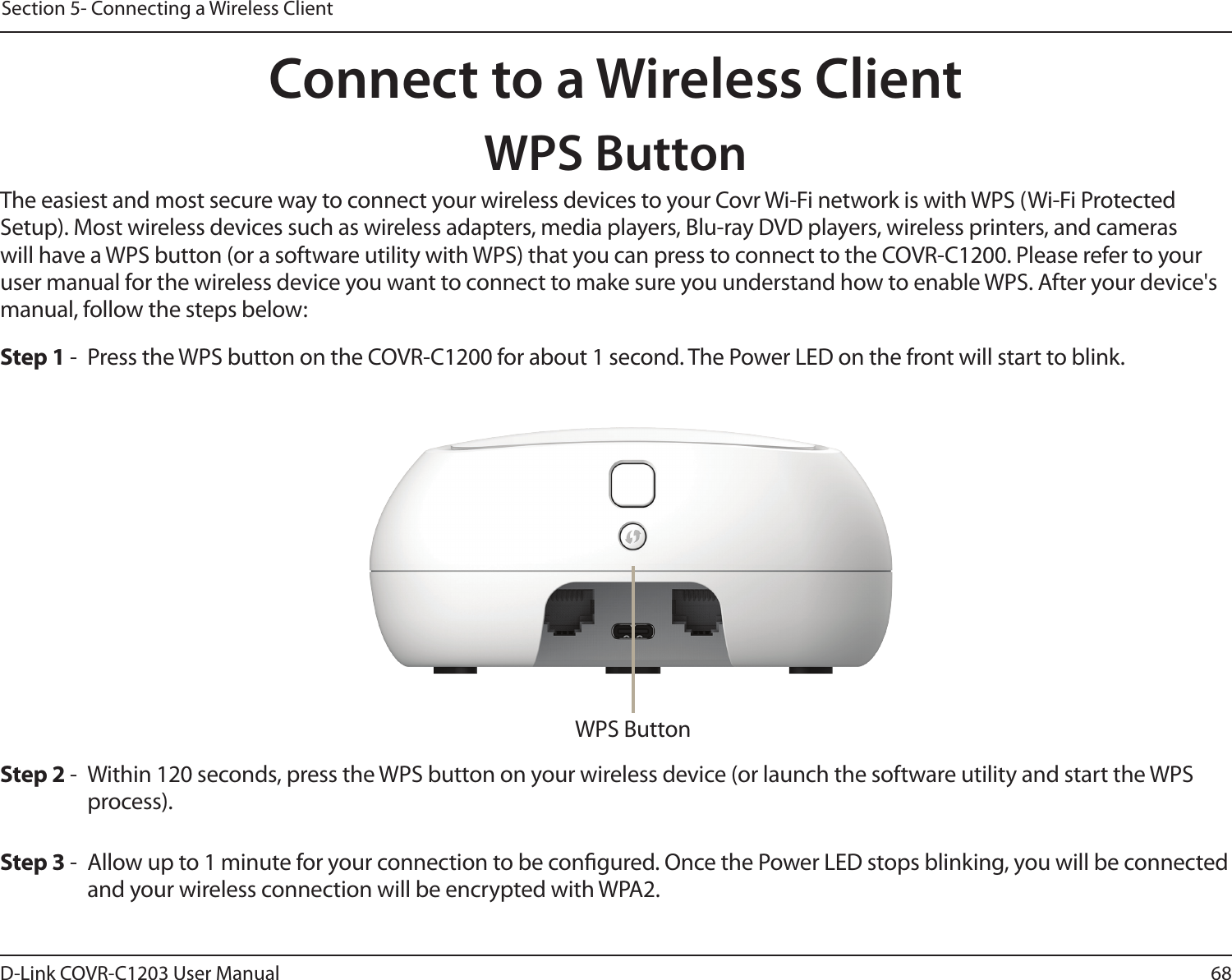 68D-Link COVR-C1203 User ManualSection 5- Connecting a Wireless ClientConnect to a Wireless ClientWPS ButtonStep 2 -  Within 120 seconds, press the WPS button on your wireless device (or launch the software utility and start the WPS process).The easiest and most secure way to connect your wireless devices to your Covr Wi-Fi network is with WPS (Wi-Fi Protected Setup). Most wireless devices such as wireless adapters, media players, Blu-ray DVD players, wireless printers, and cameras will have a WPS button (or a software utility with WPS) that you can press to connect to the COVR-C1200. Please refer to your user manual for the wireless device you want to connect to make sure you understand how to enable WPS. After your device&apos;s manual, follow the steps below:Step 1 -  Press the WPS button on the COVR-C1200 for about 1 second. The Power LED on the front will start to blink.Step 3 -  Allow up to 1 minute for your connection to be congured. Once the Power LED stops blinking, you will be connected and your wireless connection will be encrypted with WPA2.WPS Button