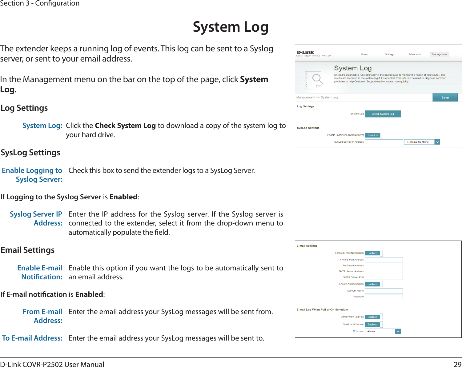 29D-Link COVR-P2502 User ManualSection 3 - CongurationSystem LogThe extender keeps a running log of events. This log can be sent to a Syslog server, or sent to your email address. In the Management menu on the bar on the top of the page, click System Log. Log SettingsSystem Log: Click the Check System Log to download a copy of the system log to your hard drive.SysLog SettingsEnable Logging to Syslog Server:Check this box to send the extender logs to a SysLog Server. If Logging to the Syslog Server is Enabled:Syslog Server IP Address:Enter the IP address for the Syslog server. If the Syslog server is connected to the extender, select it from the drop-down menu to automatically populate the eld. Email SettingsEnable E-mail Notication:Enable this option if you want the logs to be automatically sent to an email address.If E-mail notication is Enabled:From E-mail Address:Enter the email address your SysLog messages will be sent from.To E-mail Address: Enter the email address your SysLog messages will be sent to.