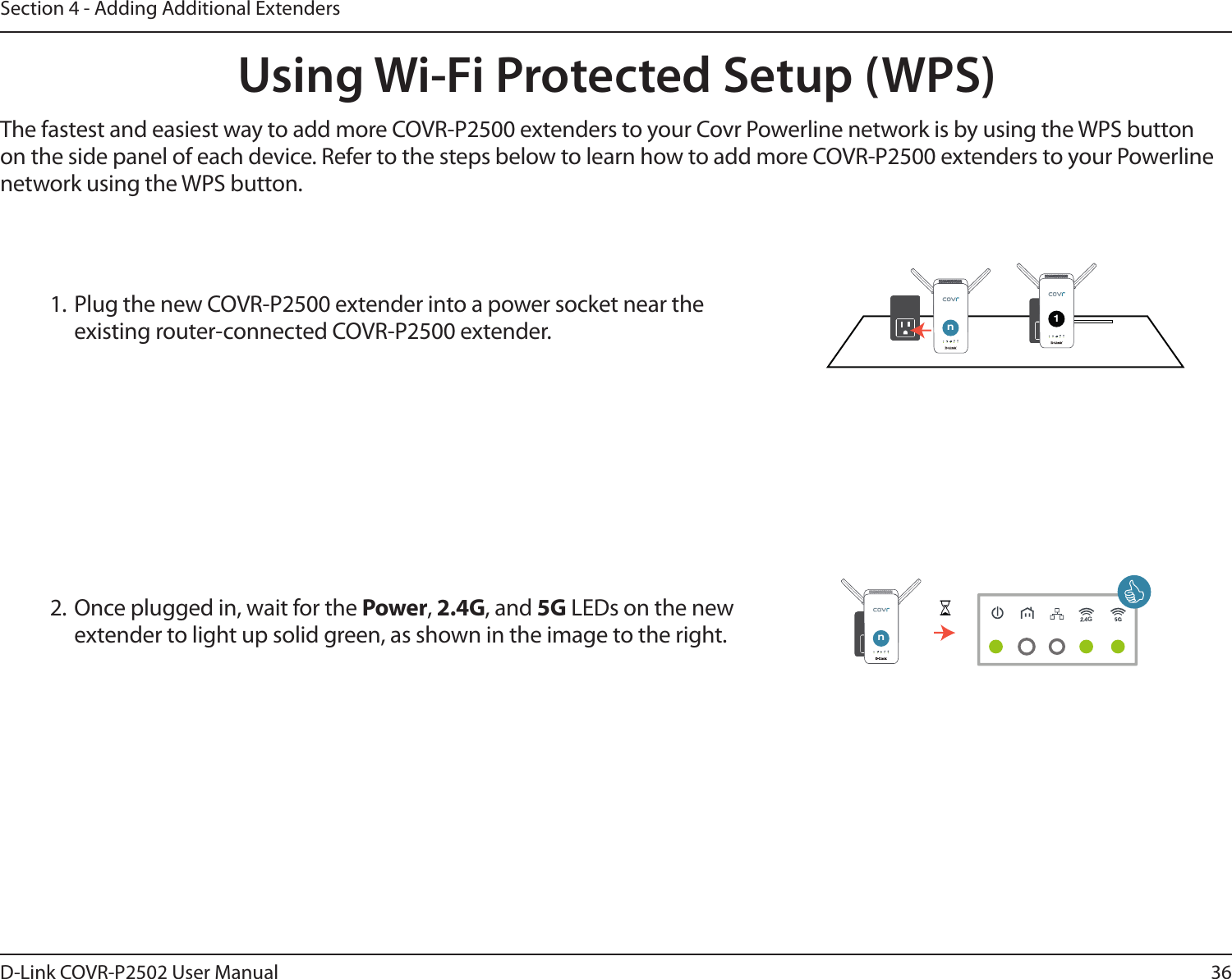 36D-Link COVR-P2502 User ManualSection 4 - Adding Additional ExtendersUsing Wi-Fi Protected Setup (WPS)The fastest and easiest way to add more COVR-P2500 extenders to your Covr Powerline network is by using the WPS button on the side panel of each device. Refer to the steps below to learn how to add more COVR-P2500 extenders to your Powerline network using the WPS button.2. Once plugged in, wait for the Power, 2.4G, and 5G LEDs on the new extender to light up solid green, as shown in the image to the right.1. Plug the new COVR-P2500 extender into a power socket near the existing router-connected COVR-P2500 extender. G1GnGGnG
