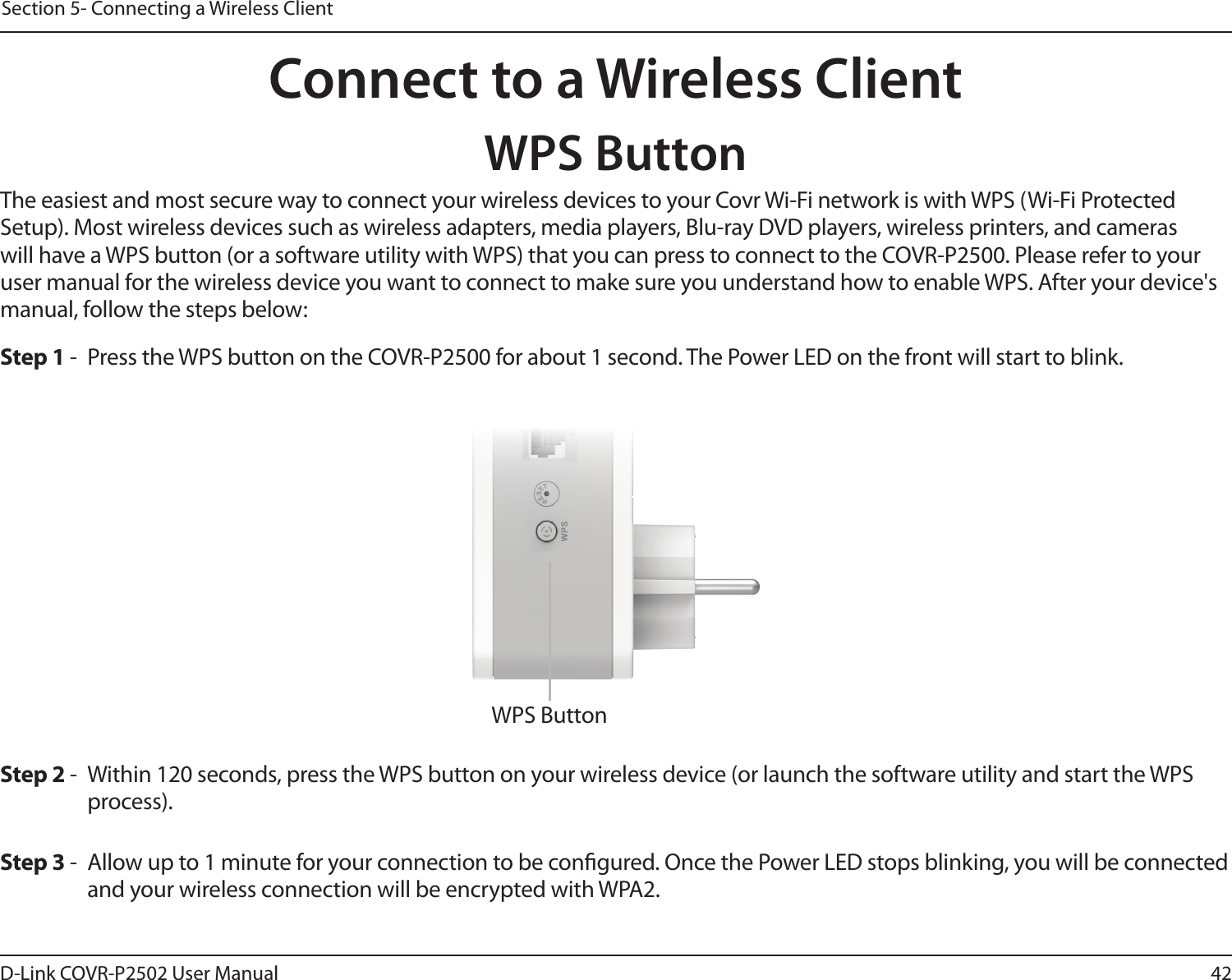 42D-Link COVR-P2502 User ManualSection 5- Connecting a Wireless ClientConnect to a Wireless ClientWPS ButtonStep 2 -  Within 120 seconds, press the WPS button on your wireless device (or launch the software utility and start the WPS process).The easiest and most secure way to connect your wireless devices to your Covr Wi-Fi network is with WPS (Wi-Fi Protected Setup). Most wireless devices such as wireless adapters, media players, Blu-ray DVD players, wireless printers, and cameras will have a WPS button (or a software utility with WPS) that you can press to connect to the COVR-P2500. Please refer to your user manual for the wireless device you want to connect to make sure you understand how to enable WPS. After your device&apos;s manual, follow the steps below:Step 1 -  Press the WPS button on the COVR-P2500 for about 1 second. The Power LED on the front will start to blink.Step 3 -  Allow up to 1 minute for your connection to be congured. Once the Power LED stops blinking, you will be connected and your wireless connection will be encrypted with WPA2.WPS Button
