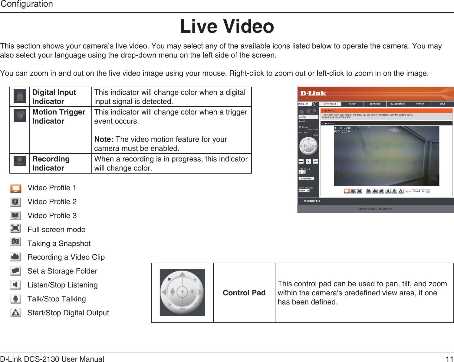 11D-Link DCS-2130 User ManualCongurationLive VideoThis section shows your camera’s live video. You may select any of the available icons listed below to operate the camera. You may also select your language using the drop-down menu on the left side of the screen.You can zoom in and out on the live video image using your mouse. Right-click to zoom out or left-click to zoom in on the image.Digital Input IndicatorThis indicator will change color when a digital input signal is detected.Motion Trigger IndicatorThis indicator will change color when a trigger event occurs.Note: The video motion feature for your camera must be enabled.Recording IndicatorWhen a recording is in progress, this indicator will change color.Video Prole 1Video Prole 2Video Prole 3Full screen modeTaking a SnapshotRecording a Video ClipSet a Storage FolderListen/Stop ListeningTalk/Stop TalkingStart/Stop Digital OutputControl PadThis control pad can be used to pan, tilt, and zoom within the camera&apos;s predened view area, if one has been dened.