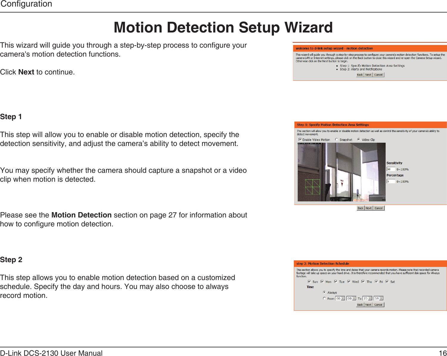 16D-Link DCS-2130 User ManualCongurationThis wizard will guide you through a step-by-step process to congure your camera&apos;s motion detection functions.Click Next to continue.Step 1This step will allow you to enable or disable motion detection, specify the detection sensitivity, and adjust the camera’s ability to detect movement.You may specify whether the camera should capture a snapshot or a video clip when motion is detected.Please see the Motion Detection section on page 27 for information about how to congure motion detection.Step 2This step allows you to enable motion detection based on a customized schedule. Specify the day and hours. You may also choose to always record motion.Motion Detection Setup Wizard