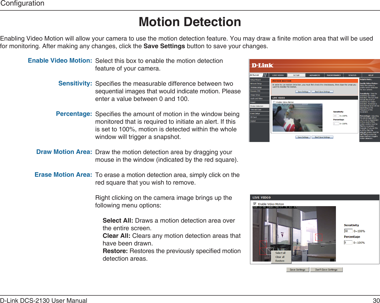 30D-Link DCS-2130 User ManualCongurationMotion DetectionEnabling Video Motion will allow your camera to use the motion detection feature. You may draw a nite motion area that will be used for monitoring. After making any changes, click the Save Settings button to save your changes.Enable Video Motion:Sensitivity:Percentage:Draw Motion Area:Erase Motion Area:Select this box to enable the motion detection feature of your camera.Species the measurable difference between two sequential images that would indicate motion. Please enter a value between 0 and 100.Species the amount of motion in the window being monitored that is required to initiate an alert. If this is set to 100%, motion is detected within the whole window will trigger a snapshot.Draw the motion detection area by dragging your mouse in the window (indicated by the red square).To erase a motion detection area, simply click on the red square that you wish to remove.Right clicking on the camera image brings up the following menu options:Select All: Draws a motion detection area over the entire screen.Clear All: Clears any motion detection areas that have been drawn.Restore: Restores the previously specied motion detection areas.