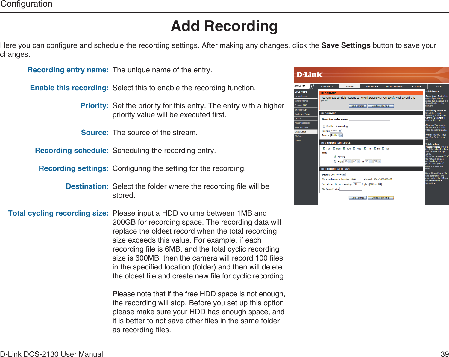 39D-Link DCS-2130 User ManualCongurationAdd RecordingRecording entry name:Enable this recording:Priority:Source:Recording schedule:Recording settings:Destination:Total cycling recording size:The unique name of the entry.Select this to enable the recording function.Set the priority for this entry. The entry with a higher priority value will be executed rst.The source of the stream.Scheduling the recording entry.Conguring the setting for the recording.Select the folder where the recording le will be stored.Please input a HDD volume between 1MB and 200GB for recording space. The recording data will replace the oldest record when the total recording size exceeds this value. For example, if each recording le is 6MB, and the total cyclic recording size is 600MB, then the camera will record 100 les  in the specied location (folder) and then will delete  the oldest le and create new le for cyclic recording.Please note that if the free HDD space is not enough, the recording will stop. Before you set up this option please make sure your HDD has enough space, and  it is better to not save other les in the same folder as recording les. Here you can congure and schedule the recording settings. After making any changes, click the Save Settings button to save your changes.