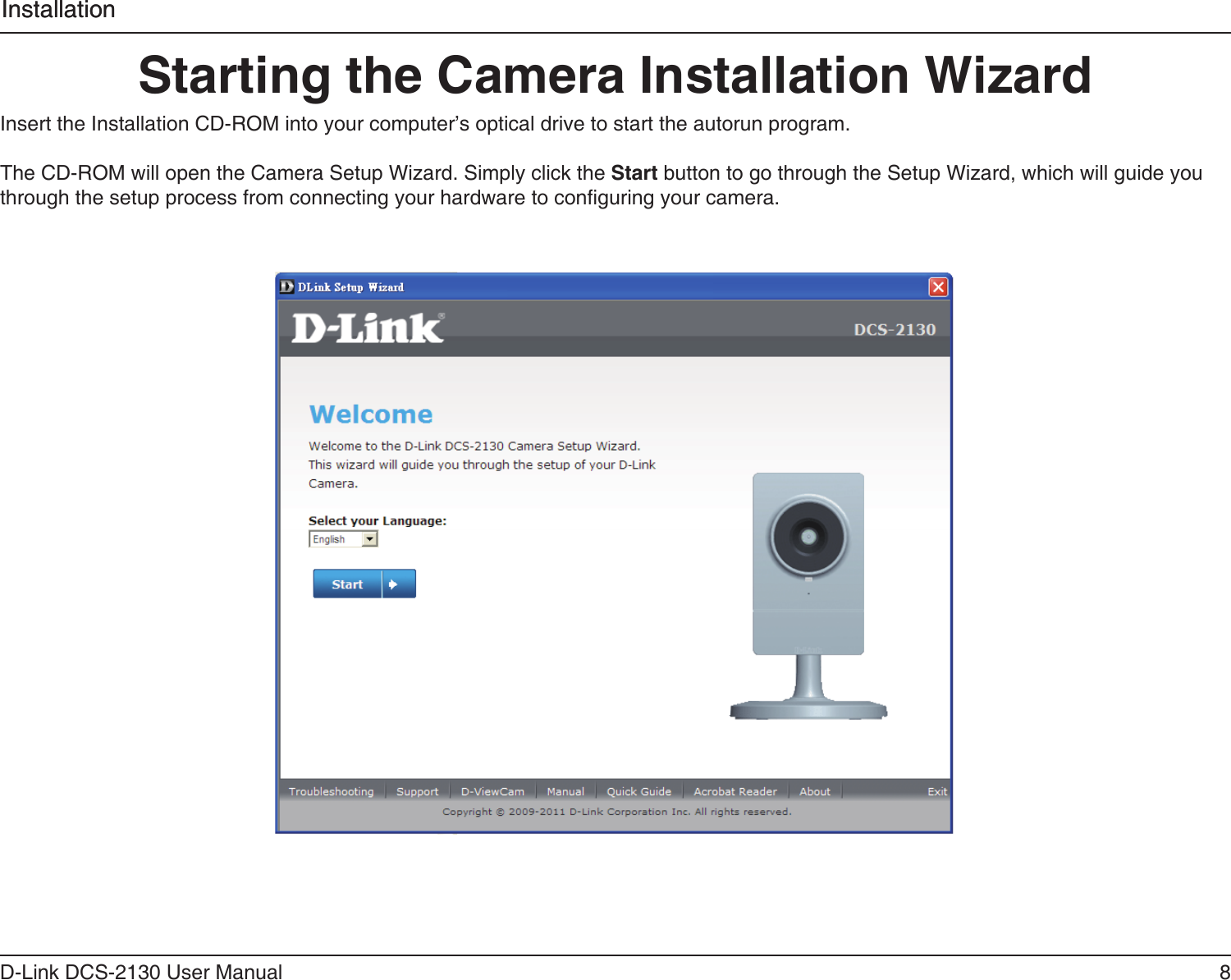 8D-Link DCS-2130 User ManualInstallationStarting the Camera Installation WizardInsert the Installation CD-ROM into your computer’s optical drive to start the autorun program. The CD-ROM will open the Camera Setup Wizard. Simply click the Start button to go through the Setup Wizard, which will guide you through the setup process from connecting your hardware to conguring your camera.Installation