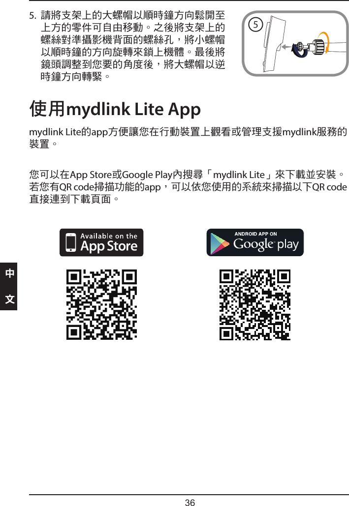     使用mydlink Lite Appmydlink Lite的app方便讓您在行動裝置上觀看或管理支援mydlink服務的裝置。您可以在App Store或Google Play內搜尋「mydlink Lite」來下載並安裝。若您有QR code掃描功能的app，可以依您使用的系統來掃描以下QR code直接連到下載頁面。5.  請將支架上的大螺帽以順時鐘方向鬆開至上方的零件可自由移動。之後將支架上的螺絲對準攝影機背面的螺絲孔，將小螺帽以順時鐘的方向旋轉來鎖上機體。最後將鏡頭調整到您要的角度後，將大螺帽以逆時鐘方向轉緊。