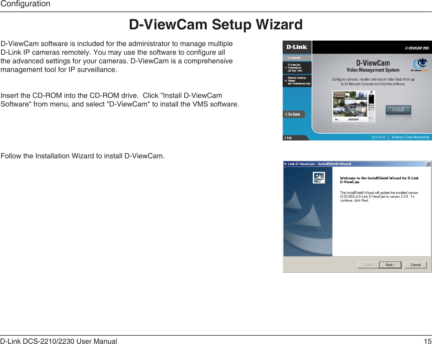 15D-Link DCS-2210/2230 User ManualCongurationD-ViewCam Setup WizardD-ViewCam software is included for the administrator to manage multiple D-Link IP cameras remotely. You may use the software to congure all the advanced settings for your cameras. D-ViewCam is a comprehensive management tool for IP surveillance.Insert the CD-ROM into the CD-ROM drive.  Click &quot;Install D-ViewCam Software&quot; from menu, and select &quot;D-ViewCam&quot; to install the VMS software.Follow the Installation Wizard to install D-ViewCam.