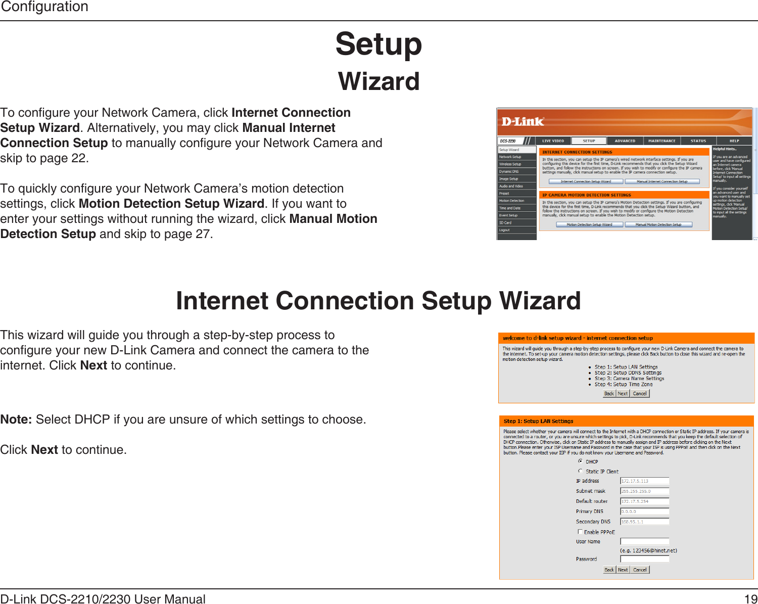 19D-Link DCS-2210/2230 User ManualCongurationSetupWizardTo congure your Network Camera, click Internet Connection Setup Wizard. Alternatively, you may click Manual Internet Connection Setup to manually congure your Network Camera and skip to page 22.To quickly congure your Network Camera’s motion detection settings, click Motion Detection Setup Wizard. If you want to enter your settings without running the wizard, click Manual Motion Detection Setup and skip to page 27.Internet Connection Setup WizardThis wizard will guide you through a step-by-step process to congure your new D-Link Camera and connect the camera to the internet. Click Next to continue.Note: Select DHCP if you are unsure of which settings to choose.Click Next to continue.
