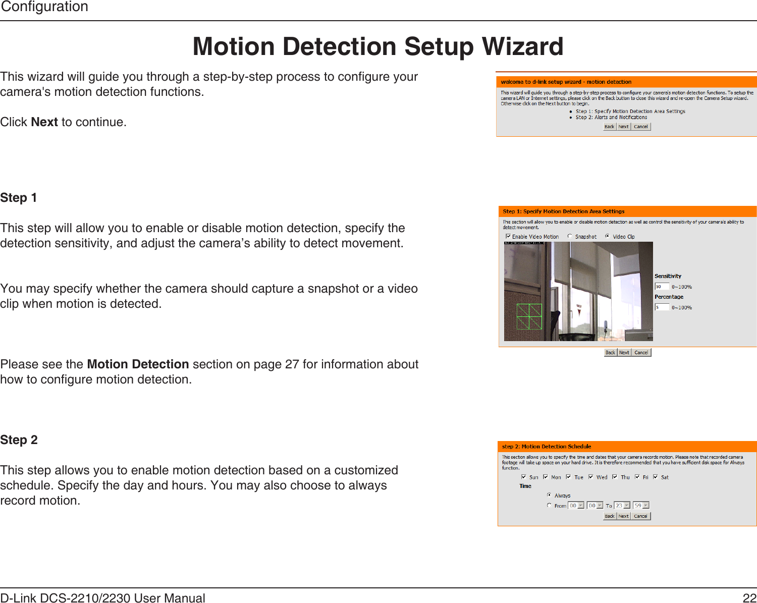 22D-Link DCS-2210/2230 User ManualCongurationThis wizard will guide you through a step-by-step process to congure your camera&apos;s motion detection functions.Click Next to continue.Step 1This step will allow you to enable or disable motion detection, specify the detection sensitivity, and adjust the camera’s ability to detect movement.You may specify whether the camera should capture a snapshot or a video clip when motion is detected.Please see the Motion Detection section on page 27 for information about how to congure motion detection.Step 2This step allows you to enable motion detection based on a customized schedule. Specify the day and hours. You may also choose to always record motion.Motion Detection Setup Wizard