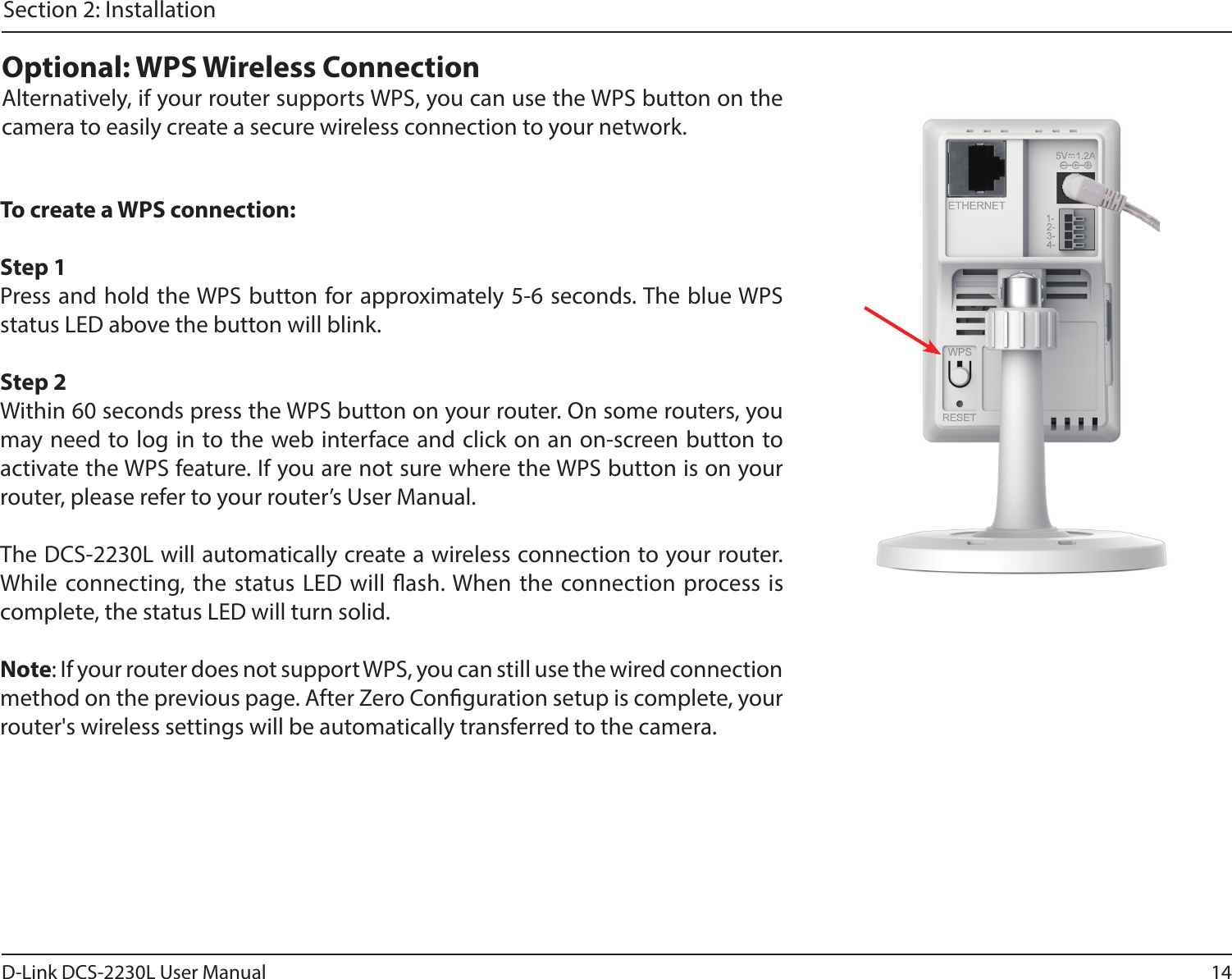 14D-Link DCS-2230L User ManualSection 2: InstallationTo create a WPS connection:Step 1Press and hold the WPS button for approximately 5-6 seconds. The blue WPS status LED above the button will blink.Step 2Within 60 seconds press the WPS button on your router. On some routers, you may need to log in to the web interface and click on an on-screen button to activate the WPS feature. If you are not sure where the WPS button is on your router, please refer to your router’s User Manual.The DCS-2230L will automatically create a wireless connection to your router. While connecting, the status LED will ash. When the connection process is complete, the status LED will turn solid.Note: If your router does not support WPS, you can still use the wired connection method on the previous page. After Zero Conguration setup is complete, your router&apos;s wireless settings will be automatically transferred to the camera.Optional: WPS Wireless ConnectionAlternatively, if your router supports WPS, you can use the WPS button on the camera to easily create a secure wireless connection to your network.