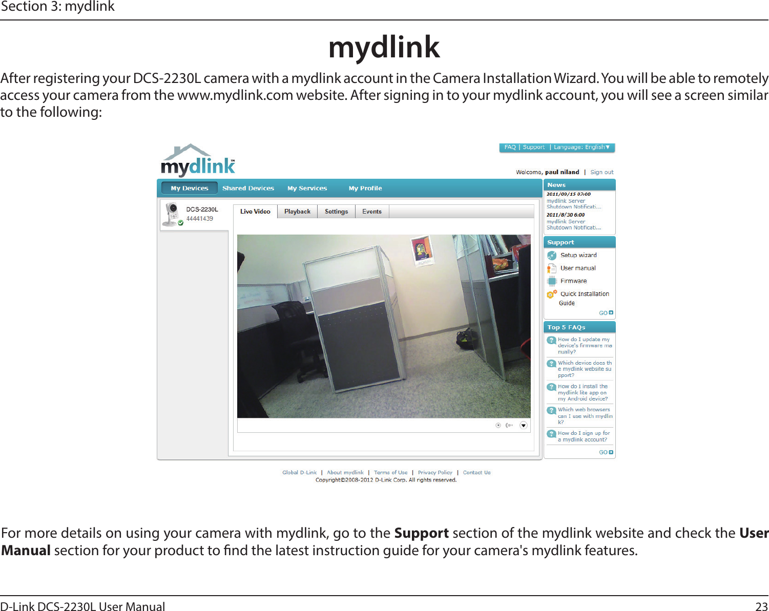 23D-Link DCS-2230L User ManualSection 3: mydlinkmydlinkAfter registering your DCS-2230L camera with a mydlink account in the Camera Installation Wizard. You will be able to remotely access your camera from the www.mydlink.com website. After signing in to your mydlink account, you will see a screen similar to the following:For more details on using your camera with mydlink, go to the Support section of the mydlink website and check the User Manual section for your product to nd the latest instruction guide for your camera&apos;s mydlink features.