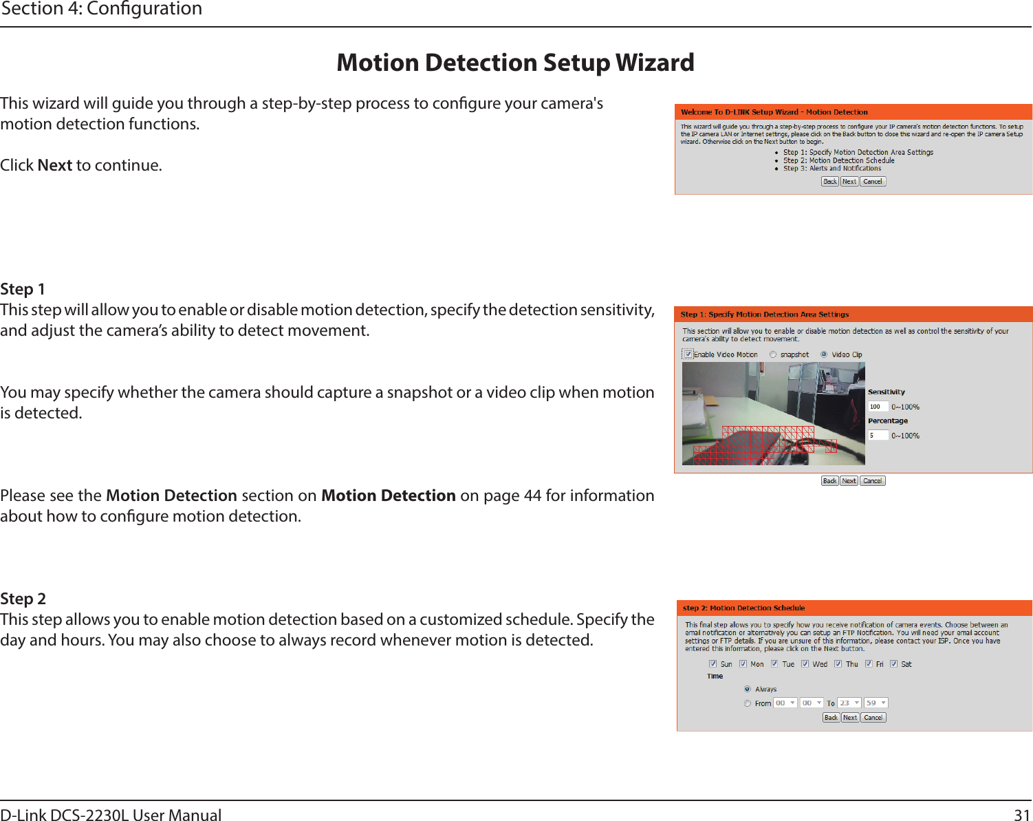 31D-Link DCS-2230L User ManualSection 4: CongurationThis wizard will guide you through a step-by-step process to congure your camera&apos;s motion detection functions.Click Next to continue.Step 1This step will allow you to enable or disable motion detection, specify the detection sensitivity, and adjust the camera’s ability to detect movement.You may specify whether the camera should capture a snapshot or a video clip when motion is detected.Please see the Motion Detection section on Motion Detection on page 44 for information about how to congure motion detection.Step 2This step allows you to enable motion detection based on a customized schedule. Specify the day and hours. You may also choose to always record whenever motion is detected.Motion Detection Setup Wizard