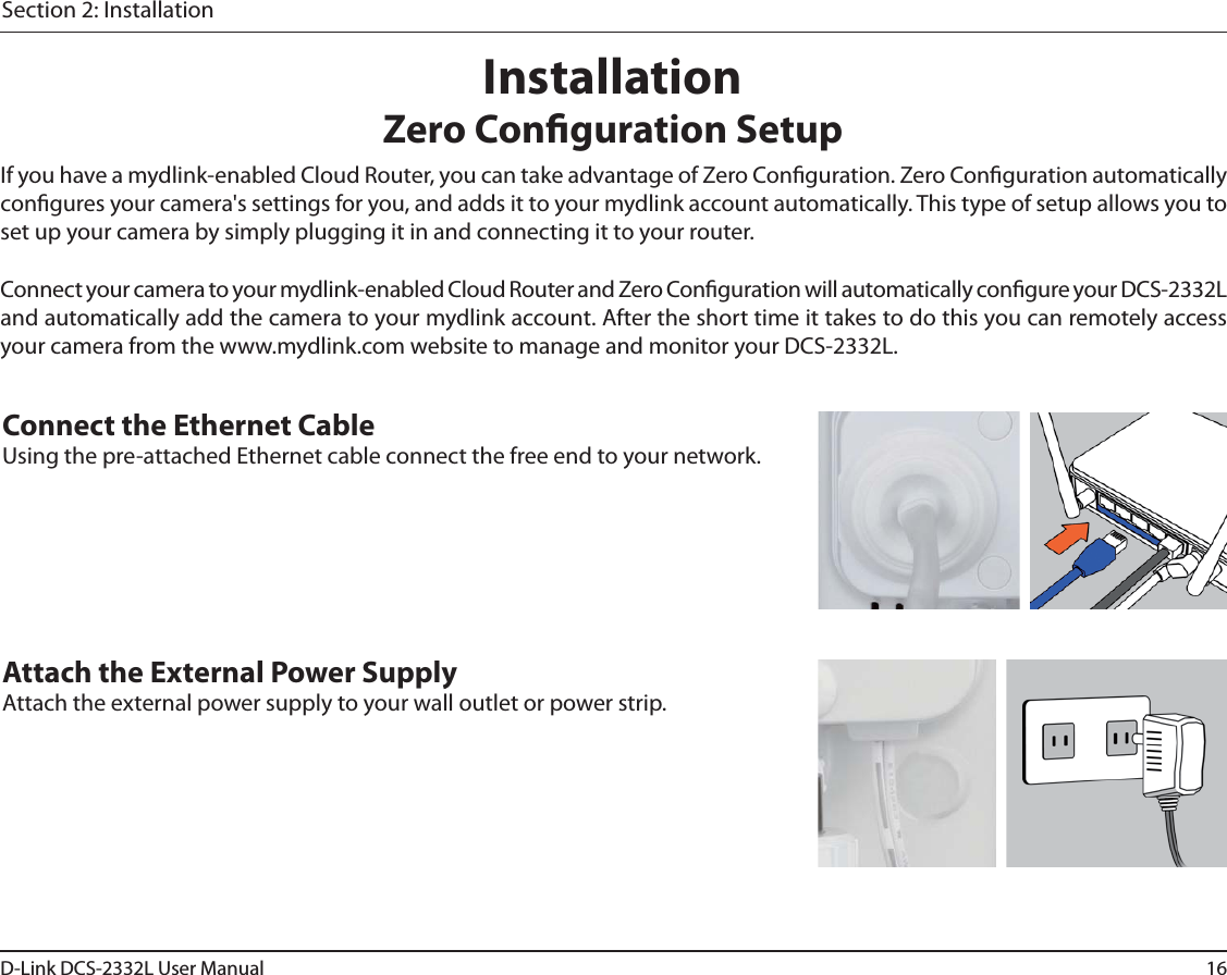 16D-Link DCS-2332L User ManualSection 2: InstallationIf you have a mydlink-enabled Cloud Router, you can take advantage of Zero Conguration. Zero Conguration automatically congures your camera&apos;s settings for you, and adds it to your mydlink account automatically. This type of setup allows you to set up your camera by simply plugging it in and connecting it to your router.Connect your camera to your mydlink-enabled Cloud Router and Zero Conguration will automatically congure your DCS-2332L and automatically add the camera to your mydlink account. After the short time it takes to do this you can remotely access your camera from the www.mydlink.com website to manage and monitor your DCS-2332L.Connect the Ethernet CableUsing the pre-attached Ethernet cable connect the free end to your network.Attach the External Power SupplyAttach the external power supply to your wall outlet or power strip. InstallationZero Conguration Setup
