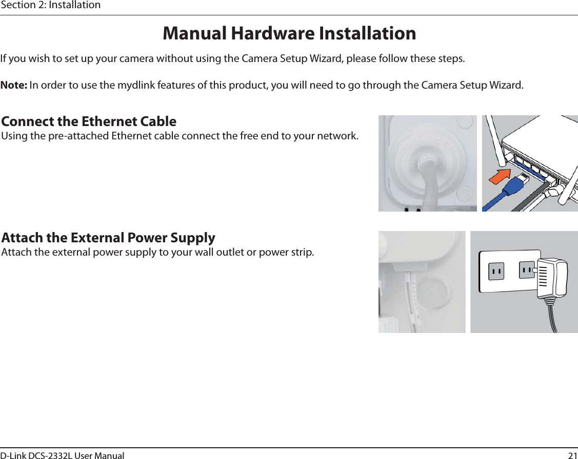 21D-Link DCS-2332L User ManualSection 2: InstallationManual Hardware InstallationIf you wish to set up your camera without using the Camera Setup Wizard, please follow these steps. Note: In order to use the mydlink features of this product, you will need to go through the Camera Setup Wizard.Connect the Ethernet CableUsing the pre-attached Ethernet cable connect the free end to your network.Attach the External Power SupplyAttach the external power supply to your wall outlet or power strip. 