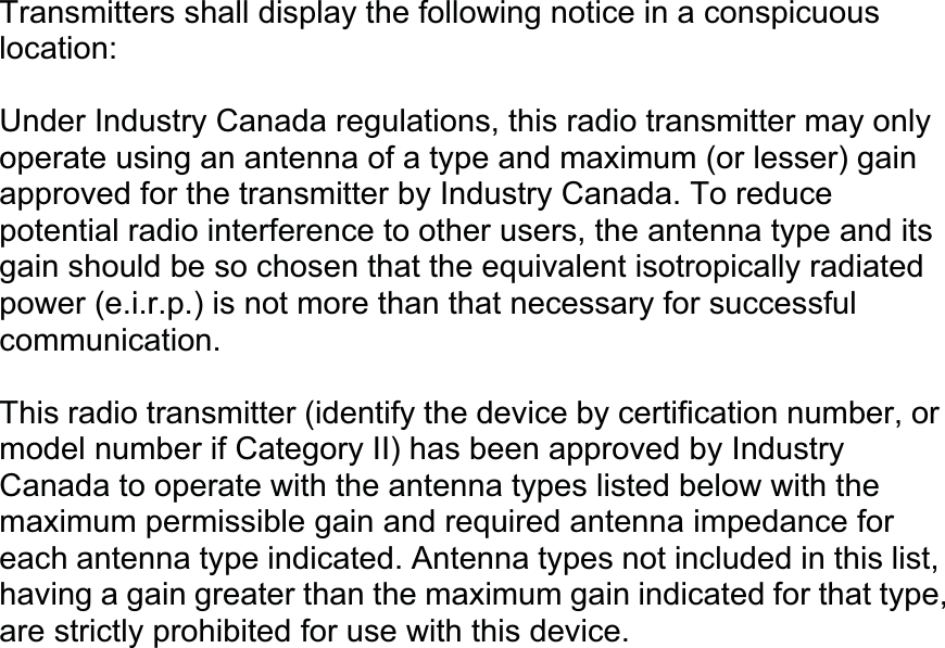 Transmitters shall display the following notice in a conspicuous location: Under Industry Canada regulations, this radio transmitter may only operate using an antenna of a type and maximum (or lesser) gain approved for the transmitter by Industry Canada. To reduce potential radio interference to other users, the antenna type and its gain should be so chosen that the equivalent isotropically radiated power (e.i.r.p.) is not more than that necessary for successful communication.    This radio transmitter (identify the device by certification number, or model number if Category II) has been approved by Industry Canada to operate with the antenna types listed below with the maximum permissible gain and required antenna impedance for each antenna type indicated. Antenna types not included in this list, having a gain greater than the maximum gain indicated for that type, are strictly prohibited for use with this device. 