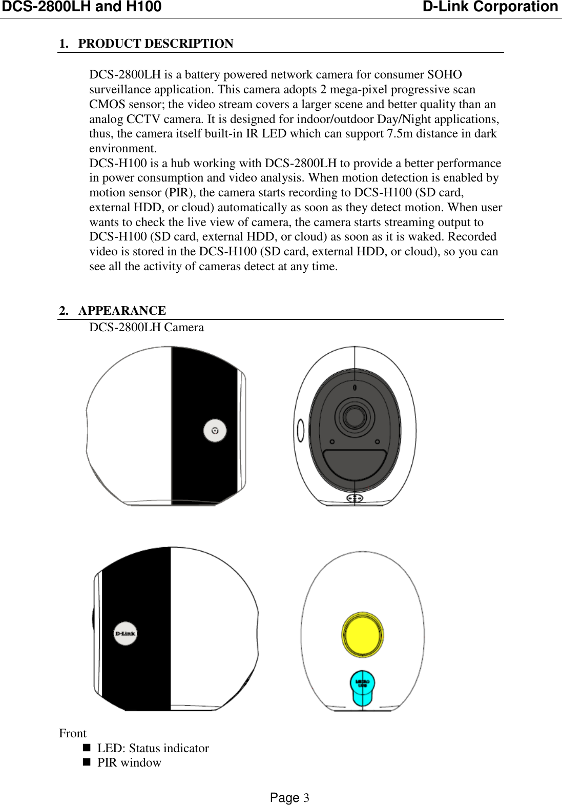 DCS-2800LH and H100                          D-Link Corporation    Page 3  1. PRODUCT DESCRIPTION  DCS-2800LH is a battery powered network camera for consumer SOHO surveillance application. This camera adopts 2 mega-pixel progressive scan CMOS sensor; the video stream covers a larger scene and better quality than an analog CCTV camera. It is designed for indoor/outdoor Day/Night applications, thus, the camera itself built-in IR LED which can support 7.5m distance in dark environment.  DCS-H100 is a hub working with DCS-2800LH to provide a better performance in power consumption and video analysis. When motion detection is enabled by motion sensor (PIR), the camera starts recording to DCS-H100 (SD card, external HDD, or cloud) automatically as soon as they detect motion. When user wants to check the live view of camera, the camera starts streaming output to DCS-H100 (SD card, external HDD, or cloud) as soon as it is waked. Recorded video is stored in the DCS-H100 (SD card, external HDD, or cloud), so you can see all the activity of cameras detect at any time.   2. APPEARANCE DCS-2800LH Camera    Front  LED: Status indicator   PIR window 