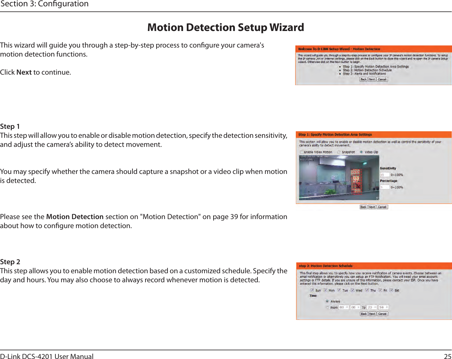 25D-Link DCS-4201 User ManualSection 3: CongurationThis wizard will guide you through a step-by-step process to congure your camera&apos;s motion detection functions.Click Next to continue.Step 1This step will allow you to enable or disable motion detection, specify the detection sensitivity, and adjust the camera’s ability to detect movement.You may specify whether the camera should capture a snapshot or a video clip when motion is detected.Please see the Motion Detection section on &quot;Motion Detection&quot; on page 39 for information about how to congure motion detection.Step 2This step allows you to enable motion detection based on a customized schedule. Specify the day and hours. You may also choose to always record whenever motion is detected.Motion Detection Setup Wizard