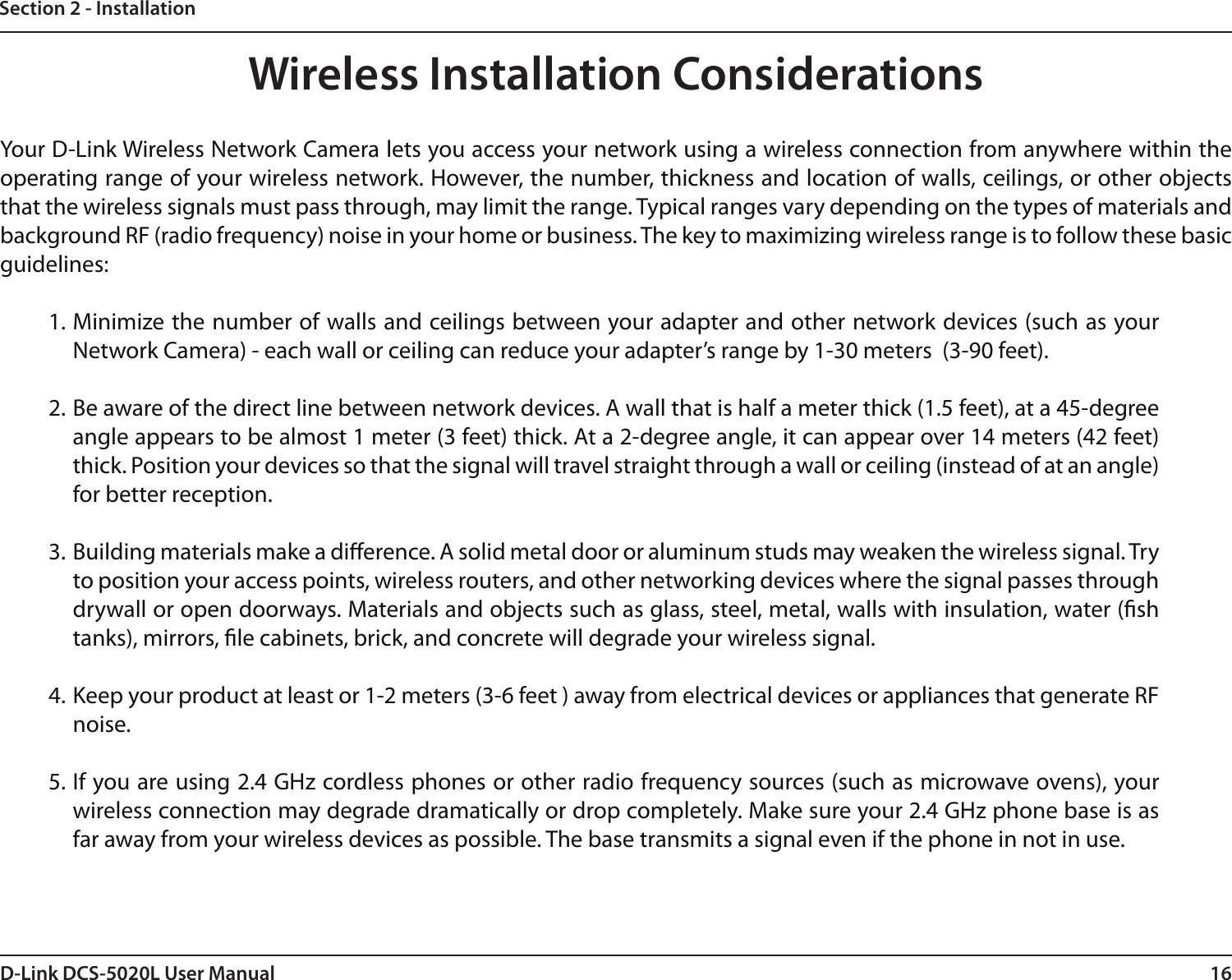 16D-Link DCS-5020L User ManualSection 2 - InstallationWireless Installation ConsiderationsYour D-Link Wireless Network Camera lets you access your network using a wireless connection from anywhere within the operating range of your wireless network. However, the number, thickness and location of walls, ceilings, or other objects that the wireless signals must pass through, may limit the range. Typical ranges vary depending on the types of materials and background RF (radio frequency) noise in your home or business. The key to maximizing wireless range is to follow these basic guidelines:1. Minimize the number of walls and ceilings between your adapter and other network devices (such as your Network Camera) - each wall or ceiling can reduce your adapter’s range by 1-30 meters  (3-90 feet).2. Be aware of the direct line between network devices. A wall that is half a meter thick (1.5 feet), at a 45-degree angle appears to be almost 1 meter (3 feet) thick. At a 2-degree angle, it can appear over 14 meters (42 feet) thick. Position your devices so that the signal will travel straight through a wall or ceiling (instead of at an angle) for better reception.3. Building materials make a dierence. A solid metal door or aluminum studs may weaken the wireless signal. Try to position your access points, wireless routers, and other networking devices where the signal passes through drywall or open doorways. Materials and objects such as glass, steel, metal, walls with insulation, water (sh tanks), mirrors, le cabinets, brick, and concrete will degrade your wireless signal.4. Keep your product at least or 1-2 meters (3-6 feet ) away from electrical devices or appliances that generate RF noise.5. If you are using 2.4 GHz cordless phones or other radio frequency sources (such as microwave ovens), your wireless connection may degrade dramatically or drop completely. Make sure your 2.4 GHz phone base is as far away from your wireless devices as possible. The base transmits a signal even if the phone in not in use.
