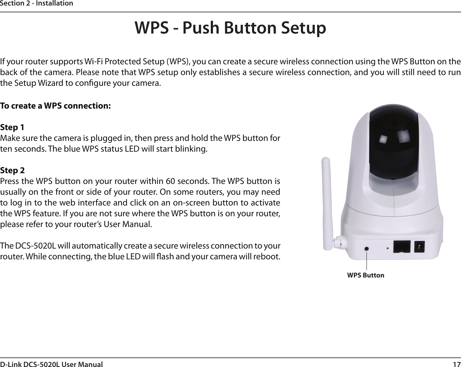 17D-Link DCS-5020L User ManualSection 2 - InstallationTo create a WPS connection:Step 1Make sure the camera is plugged in, then press and hold the WPS button for ten seconds. The blue WPS status LED will start blinking.Step 2Press the WPS button on your router within 60 seconds. The WPS button is usually on the front or side of your router. On some routers, you may need to log in to the web interface and click on an on-screen button to activate the WPS feature. If you are not sure where the WPS button is on your router, please refer to your router’s User Manual.The DCS-5020L will automatically create a secure wireless connection to your router. While connecting, the blue LED will ash and your camera will reboot.WPS - Push Button SetupWPS ButtonIf your router supports Wi-Fi Protected Setup (WPS), you can create a secure wireless connection using the WPS Button on the back of the camera. Please note that WPS setup only establishes a secure wireless connection, and you will still need to run the Setup Wizard to congure your camera.