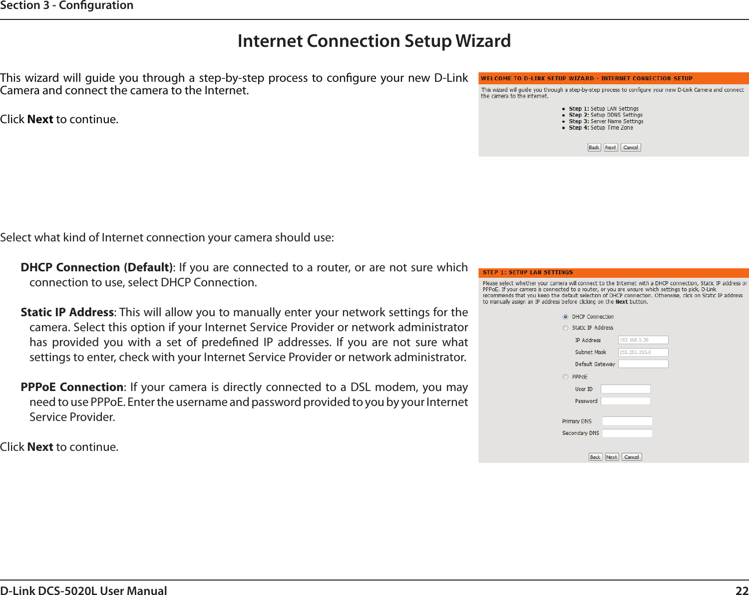 22D-Link DCS-5020L User Manual 22Section 3 - CongurationInternet Connection Setup WizardThis wizard will guide you through a step-by-step process to congure your new D-Link Camera and connect the camera to the Internet. Click Next to continue.Select what kind of Internet connection your camera should use:DHCP Connection (Default): If you are connected to a router, or are not sure which connection to use, select DHCP Connection.Static IP Address: This will allow you to manually enter your network settings for the camera. Select this option if your Internet Service Provider or network administrator has  provided  you  with  a  set  of  predened  IP  addresses.  If  you  are  not  sure  what settings to enter, check with your Internet Service Provider or network administrator.PPPoE Connection:  If  your camera  is  directly connected to  a DSL  modem,  you may need to use PPPoE. Enter the username and password provided to you by your Internet  Service Provider.Click Next to continue.