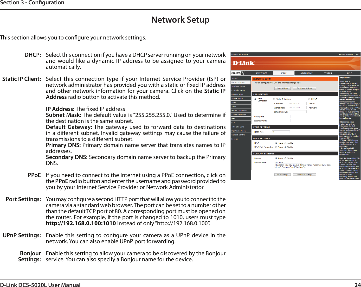 24D-Link DCS-5020L User Manual 24Section 3 - CongurationNetwork SetupSelect this connection if you have a DHCP server running on your network and would like  a dynamic  IP address to be assigned  to your camera automatically. Select  this connection type if your Internet Service  Provider (ISP) or network administrator has provided you with a static or xed IP address and other network information for your  camera. Click on  the  Static  IP Address radio button to activate this method.IP Address: The xed IP addressSubnet Mask: The default value is “255.255.255.0.” Used to determine if the destination is the same subnet.Default  Gateway: The gateway used  to forward data to destinations in a dierent subnet. Invalid gateway settings may cause the failure of transmissions to a dierent subnet.Primary DNS: Primary domain name server that translates names to IP addresses.Secondary DNS: Secondary domain name server to backup the Primary DNS.If you need to connect to the Internet using a PPoE connection, click on the PPoE radio button and enter the username and password provided to you by your Internet Service Provider or Network AdministratorYou may congure a second HTTP port that will allow you to connect to the camera via a standard web browser. The port can be set to a number other than the default TCP port of 80. A corresponding port must be opened on the router. For example, if the port is changed to 1010, users must type http://192.168.0.100:1010 instead of only “http://192.168.0.100”. Enable this  setting to congure your camera as a  UPnP device in  the network. You can also enable UPnP port forwarding. Enable this setting to allow your camera to be discovered by the Bonjour service. You can also specify a Bonjour name for the device.DHCP:Static IP Client:PPoEPort Settings:UPnP Settings:Bonjour Settings:This section allows you to congure your network settings.