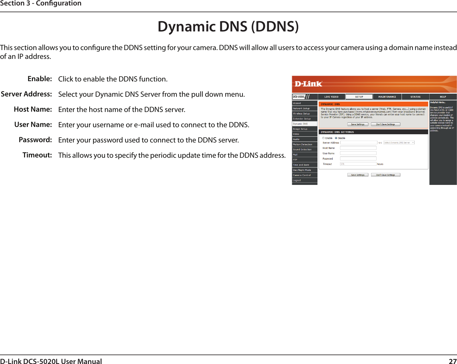 27D-Link DCS-5020L User Manual 27Section 3 - CongurationClick to enable the DDNS function.Select your Dynamic DNS Server from the pull down menu.Enter the host name of the DDNS server.Enter your username or e-mail used to connect to the DDNS.Enter your password used to connect to the DDNS server.This allows you to specify the periodic update time for the DDNS address. Enable:Server Address: Host Name:User Name:Password:Timeout:Dynamic DNS (DDNS)This section allows you to congure the DDNS setting for your camera. DDNS will allow all users to access your camera using a domain name instead of an IP address.