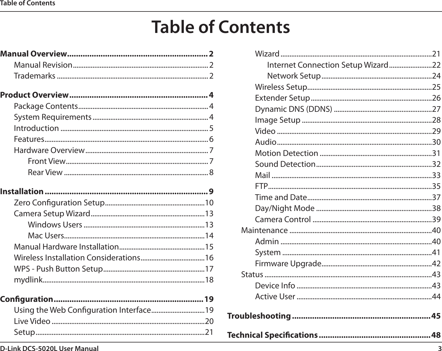 3D-Link DCS-5020L User ManualTable of ContentsManual Overview............................................................... 2Manual Revision ............................................................................ 2Trademarks ..................................................................................... 2Product Overview .............................................................. 4Package Contents ......................................................................... 4System Requirements ................................................................. 4Introduction ................................................................................... 5Features ............................................................................................ 6Hardware Overview ..................................................................... 7Front View ................................................................................ 7Rear View ................................................................................. 8Installation ......................................................................... 9Zero Conguration Setup ........................................................10Camera Setup Wizard ................................................................13Windows Users ....................................................................13Mac Users...............................................................................14Manual Hardware Installation ................................................15Wireless Installation Considerations ....................................16WPS - Push Button Setup .........................................................17mydlink ...........................................................................................18Conguration ...................................................................19Using the Web Conguration Interface ..............................19Live Video ......................................................................................20Setup ...............................................................................................21Wizard .....................................................................................21Internet Connection Setup Wizard ........................22Network Setup ..............................................................24Wireless Setup ......................................................................25Extender Setup ....................................................................26Dynamic DNS (DDNS) .......................................................27Image Setup .........................................................................28Video .......................................................................................29Audio .......................................................................................30Motion Detection ...............................................................31Sound Detection .................................................................32Mail ..........................................................................................33FTP ............................................................................................35Time and Date ......................................................................37Day/Night Mode .................................................................38Camera Control ...................................................................39Maintenance ................................................................................40Admin .....................................................................................40System ....................................................................................41Firmware Upgrade ..............................................................42Status ..............................................................................................43Device Info ............................................................................43Active User ............................................................................44Troubleshooting ..............................................................45Technical Specications ..................................................48Table of Contents